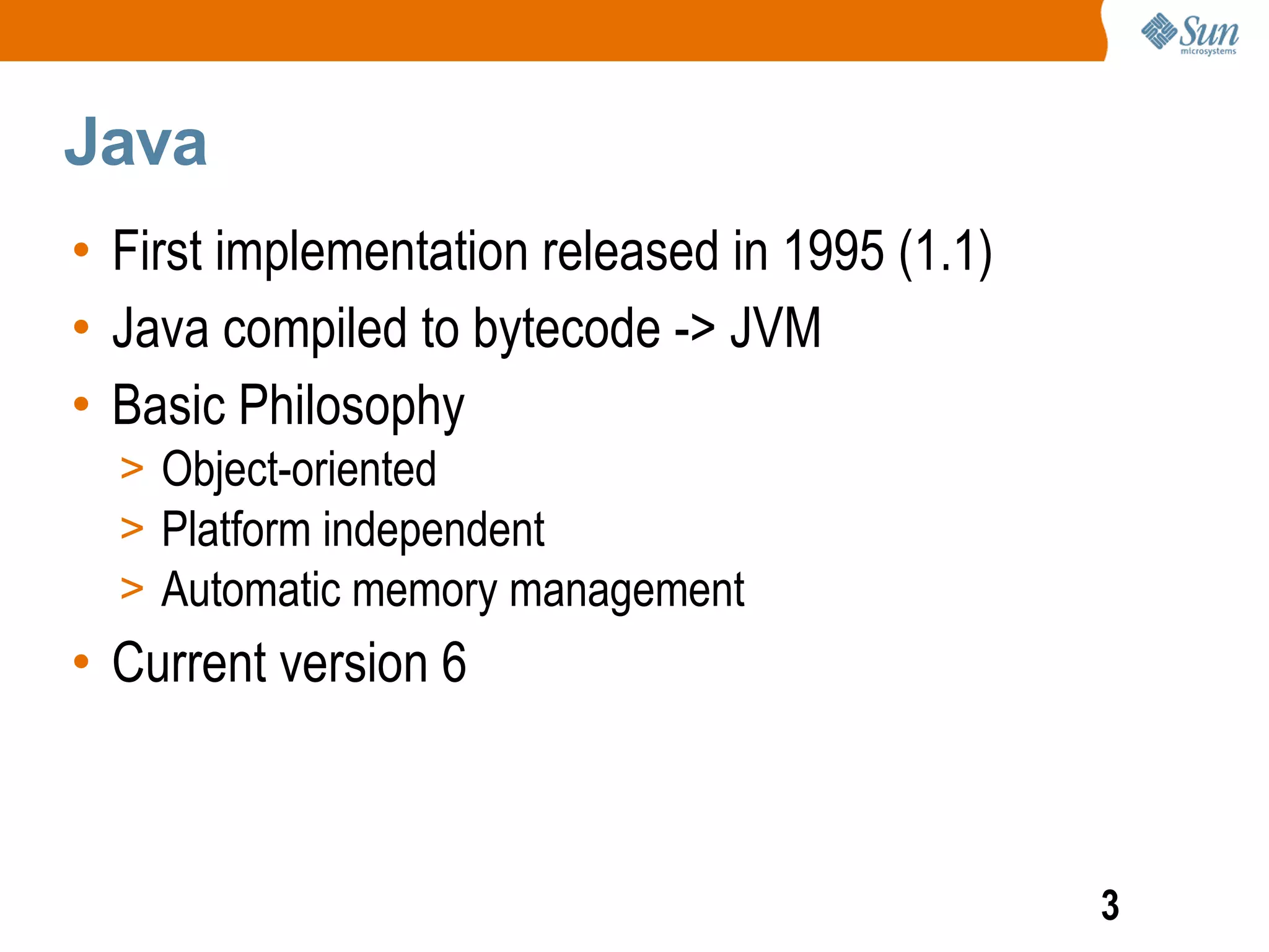 Java
• First implementation released in 1995 (1.1)
• Java compiled to bytecode -> JVM
• Basic Philosophy
  > Object-oriented
  > Platform independent
  > Automatic memory management
• Current version 6



                                                3
 