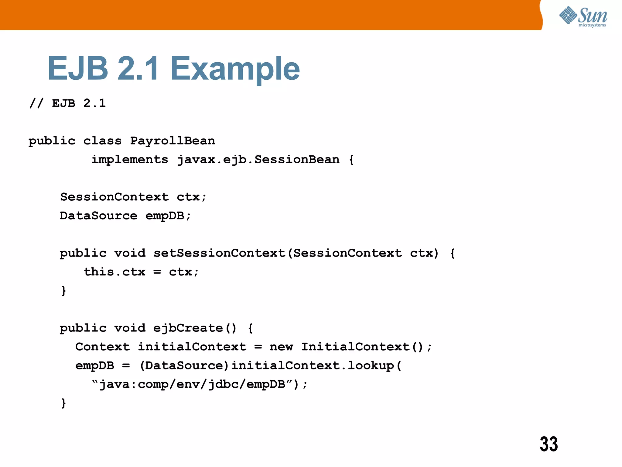 EJB 2.1 Example
// EJB 2.1

public class PayrollBean
        implements javax.ejb.SessionBean {

    SessionContext ctx;
    DataSource empDB;

    public void setSessionContext(SessionContext ctx) {
       this.ctx = ctx;
    }

    public void ejbCreate() {
      Context initialContext = new InitialContext();
      empDB = (DataSource)initialContext.lookup(
        “java:comp/env/jdbc/empDB”);
    }


                                                          33
 