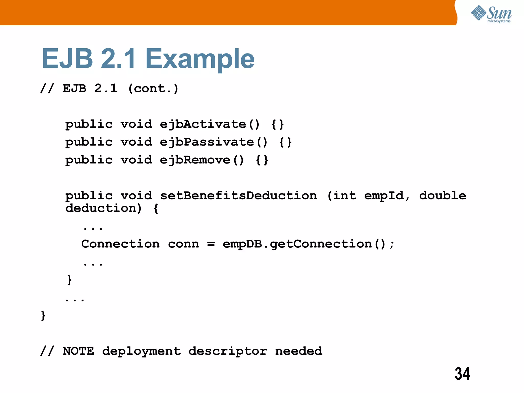 EJB 2.1 Example
// EJB 2.1 (cont.)

    public void ejbActivate() {}
    public void ejbPassivate() {}
    public void ejbRemove() {}

    public void setBenefitsDeduction (int empId, double
    deduction) {
      ...
      Connection conn = empDB.getConnection();
      ...
    }
    ...
}

// NOTE deployment descriptor needed
                                                     34
 