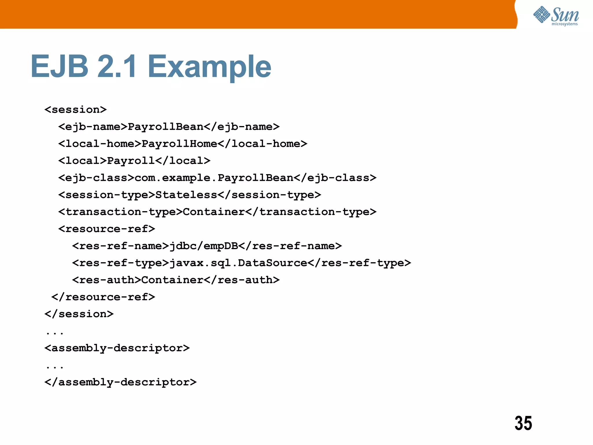 EJB 2.1 Example
<session>
  <ejb-name>PayrollBean</ejb-name>
  <local-home>PayrollHome</local-home>
  <local>Payroll</local>
  <ejb-class>com.example.PayrollBean</ejb-class>
  <session-type>Stateless</session-type>
  <transaction-type>Container</transaction-type>
  <resource-ref>
    <res-ref-name>jdbc/empDB</res-ref-name>
    <res-ref-type>javax.sql.DataSource</res-ref-type>
    <res-auth>Container</res-auth>
 </resource-ref>
</session>
...
<assembly-descriptor>
...
</assembly-descriptor>


                                                        35
 