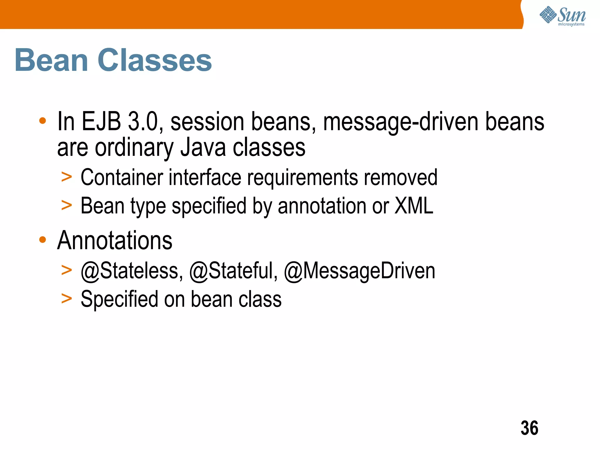 Bean Classes
 • In EJB 3.0, session beans, message-driven beans
   are ordinary Java classes
   > Container interface requirements removed
   > Bean type specified by annotation or XML
 • Annotations
   > @Stateless, @Stateful, @MessageDriven
   > Specified on bean class




                                                36
 