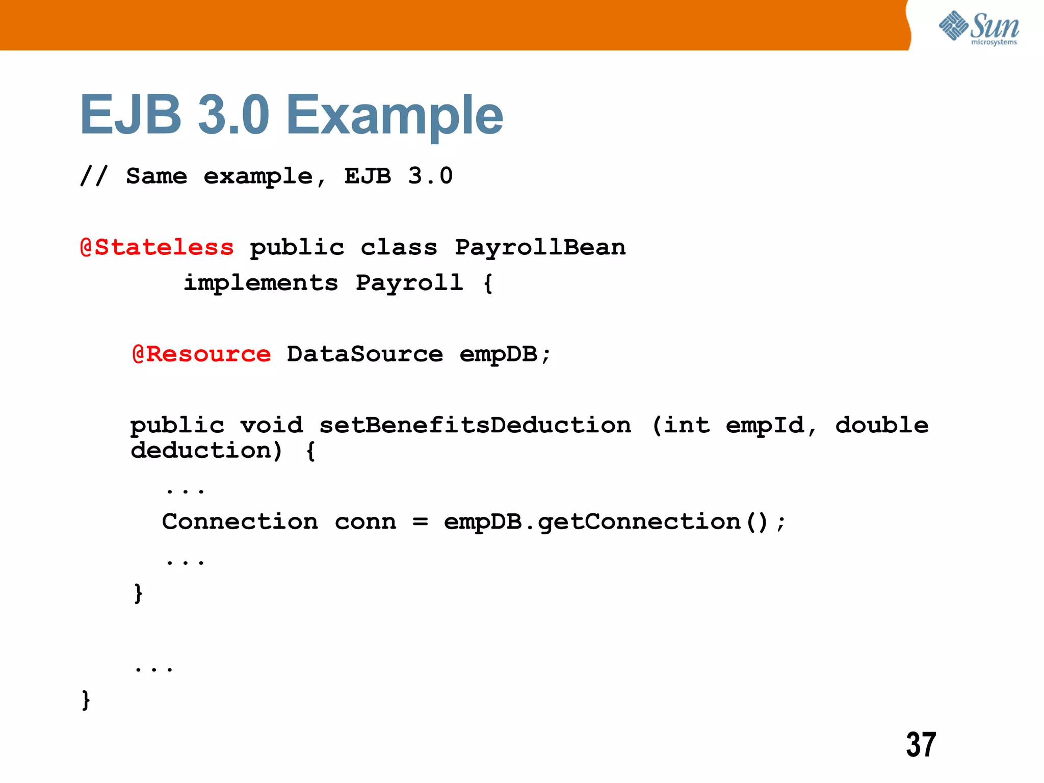 EJB 3.0 Example
// Same example, EJB 3.0

@Stateless public class PayrollBean
       implements Payroll {

    @Resource DataSource empDB;

    public void setBenefitsDeduction (int empId, double
    deduction) {
      ...
      Connection conn = empDB.getConnection();
      ...
    }

    ...
}
                                                     37
 