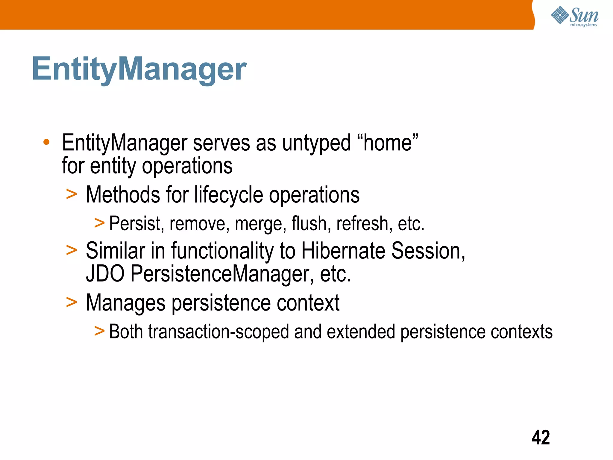 EntityManager

• EntityManager serves as untyped “home”
  for entity operations
   > Methods for lifecycle operations
     > Persist, remove, merge, flush, refresh, etc.
  > Similar in functionality to Hibernate Session,
    JDO PersistenceManager, etc.
  > Manages persistence context
     > Both transaction-scoped and extended persistence contexts




                                                             42
 