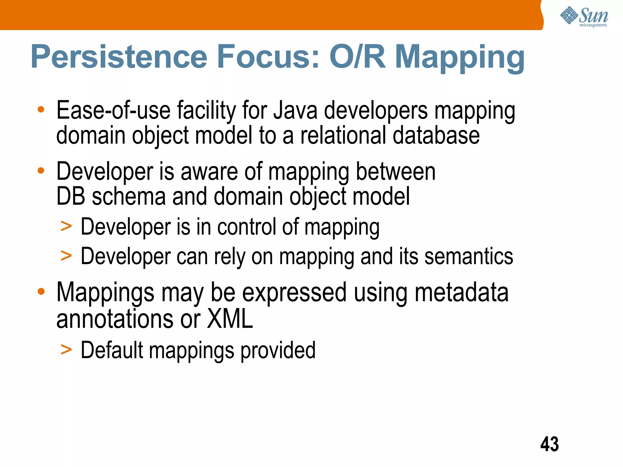 Persistence Focus: O/R Mapping
• Ease-of-use facility for Java developers mapping
  domain object model to a relational database
• Developer is aware of mapping between
  DB schema and domain object model
  > Developer is in control of mapping
  > Developer can rely on mapping and its semantics
• Mappings may be expressed using metadata
  annotations or XML
  > Default mappings provided



                                                      43
 