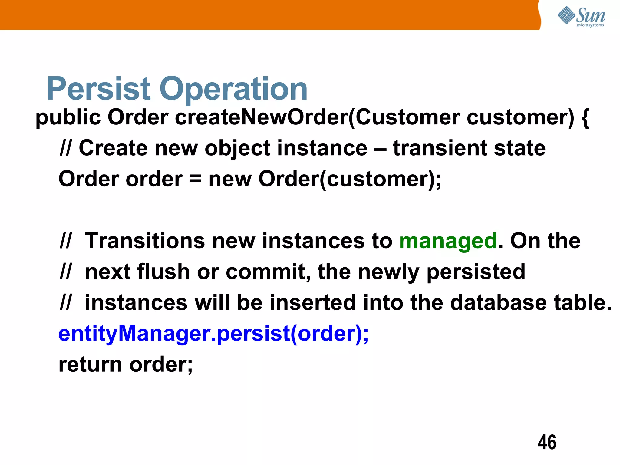 Persist Operation
public Order createNewOrder(Customer customer) {
  // Create new object instance – transient state
  Order order = new Order(customer);

  // Transitions new instances to managed. On the
  // next flush or commit, the newly persisted
  // instances will be inserted into the database table.
  entityManager.persist(order);
  return order;


                                                46
 