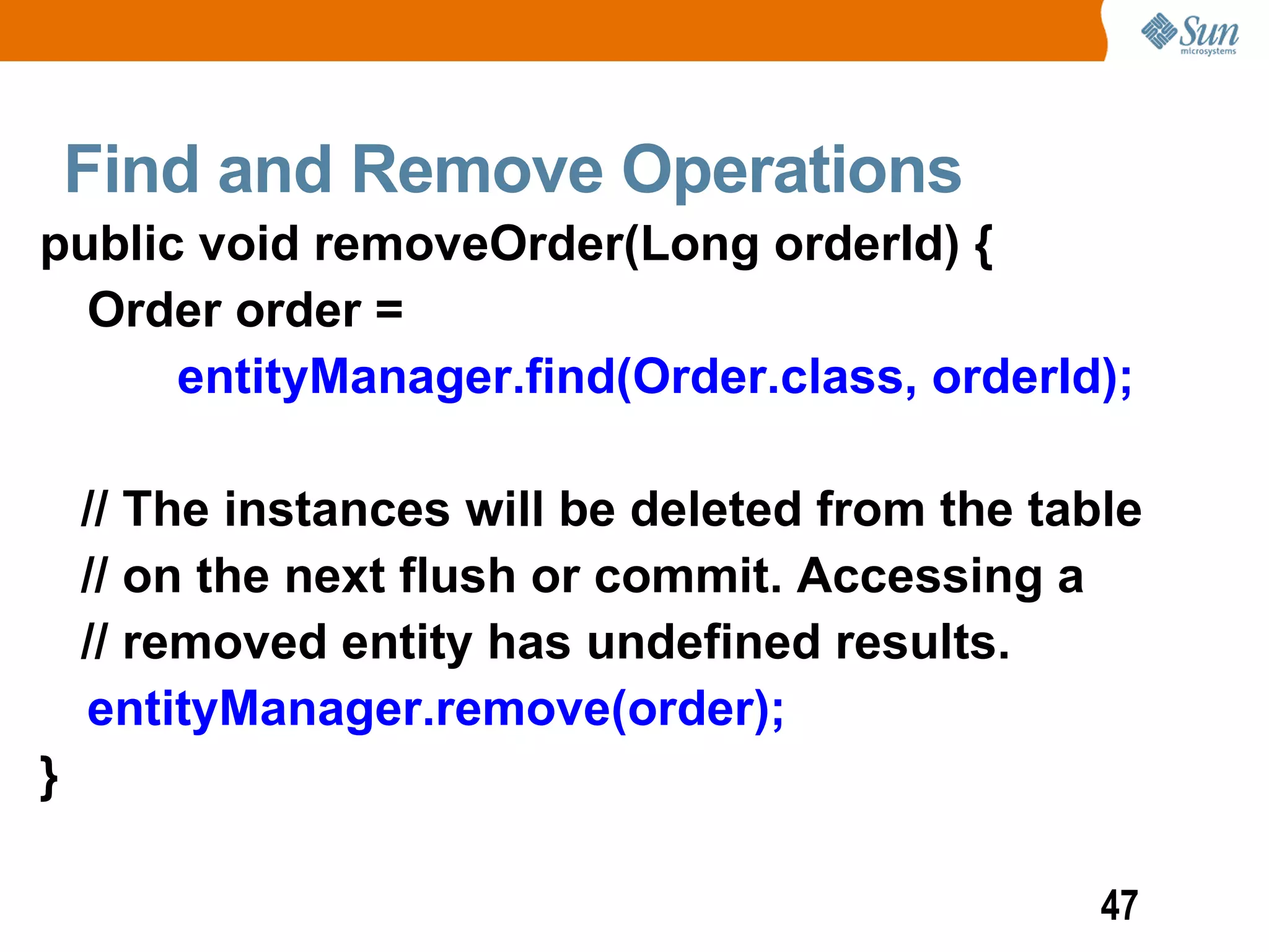 Find and Remove Operations
public void removeOrder(Long orderId) {
  Order order =
      entityManager.find(Order.class, orderId);

    // The instances will be deleted from the table
    // on the next flush or commit. Accessing a
    // removed entity has undefined results.
    entityManager.remove(order);
}

                                                 47
 