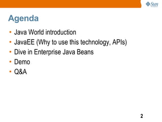 Agenda
•   Java World introduction
•   JavaEE (Why to use this technology, APIs)
•   Dive in Enterprise Java Beans
•   Demo
•   Q&A




                                                2
 