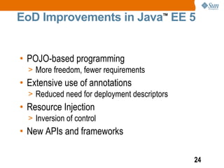 EoD Improvements in Java EE 5            TM




• POJO-based programming
  > More freedom, fewer requirements
• Extensive use of annotations
  > Reduced need for deployment descriptors
• Resource Injection
  > Inversion of control
• New APIs and frameworks

                                              24
 