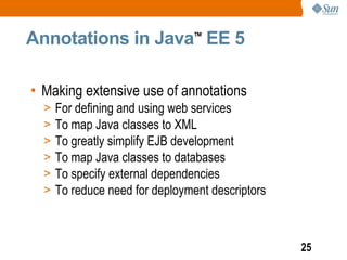 Annotations in Java EE 5         TM




• Making extensive use of annotations
  >   For defining and using web services
  >   To map Java classes to XML
  >   To greatly simplify EJB development
  >   To map Java classes to databases
  >   To specify external dependencies
  >   To reduce need for deployment descriptors



                                                  25
 