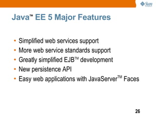Java EE 5 Major Features
        TM




•   Simplified web services support
•   More web service standards support
•   Greatly simplified EJBTM development
•   New persistence API
•   Easy web applications with JavaServerTM Faces



                                               26
 