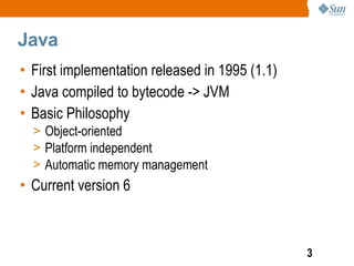 Java
• First implementation released in 1995 (1.1)
• Java compiled to bytecode -> JVM
• Basic Philosophy
  > Object-oriented
  > Platform independent
  > Automatic memory management
• Current version 6



                                                3
 