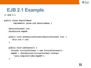 EJB 2.1 Example
// EJB 2.1

public class PayrollBean
        implements javax.ejb.SessionBean {

    SessionContext ctx;
    DataSource empDB;

    public void setSessionContext(SessionContext ctx) {
       this.ctx = ctx;
    }

    public void ejbCreate() {
      Context initialContext = new InitialContext();
      empDB = (DataSource)initialContext.lookup(
        “java:comp/env/jdbc/empDB”);
    }


                                                          33
 