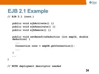 EJB 2.1 Example
// EJB 2.1 (cont.)

    public void ejbActivate() {}
    public void ejbPassivate() {}
    public void ejbRemove() {}

    public void setBenefitsDeduction (int empId, double
    deduction) {
      ...
      Connection conn = empDB.getConnection();
      ...
    }
    ...
}

// NOTE deployment descriptor needed
                                                     34
 
