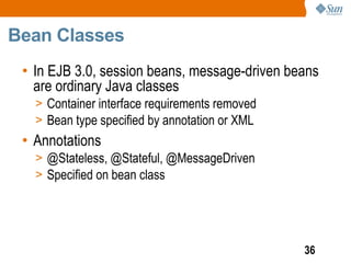 Bean Classes
 • In EJB 3.0, session beans, message-driven beans
   are ordinary Java classes
   > Container interface requirements removed
   > Bean type specified by annotation or XML
 • Annotations
   > @Stateless, @Stateful, @MessageDriven
   > Specified on bean class




                                                36
 