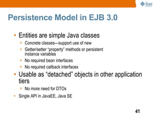 Persistence Model in EJB 3.0

 • Entities are simple Java classes
    > Concrete classes—support use of new
    > Getter/setter “property” methods or persistent
      instance variables
    > No required bean interfaces
    > No required callback interfaces
 • Usable as “detached” objects in other application
   tiers
    > No more need for DTOs
 • Single API in JavaEE, Java SE


                                                       41
 