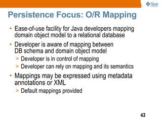 Persistence Focus: O/R Mapping
• Ease-of-use facility for Java developers mapping
  domain object model to a relational database
• Developer is aware of mapping between
  DB schema and domain object model
  > Developer is in control of mapping
  > Developer can rely on mapping and its semantics
• Mappings may be expressed using metadata
  annotations or XML
  > Default mappings provided



                                                      43
 