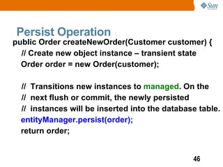 Persist Operation
public Order createNewOrder(Customer customer) {
  // Create new object instance – transient state
  Order order = new Order(customer);

  // Transitions new instances to managed. On the
  // next flush or commit, the newly persisted
  // instances will be inserted into the database table.
  entityManager.persist(order);
  return order;


                                                46
 