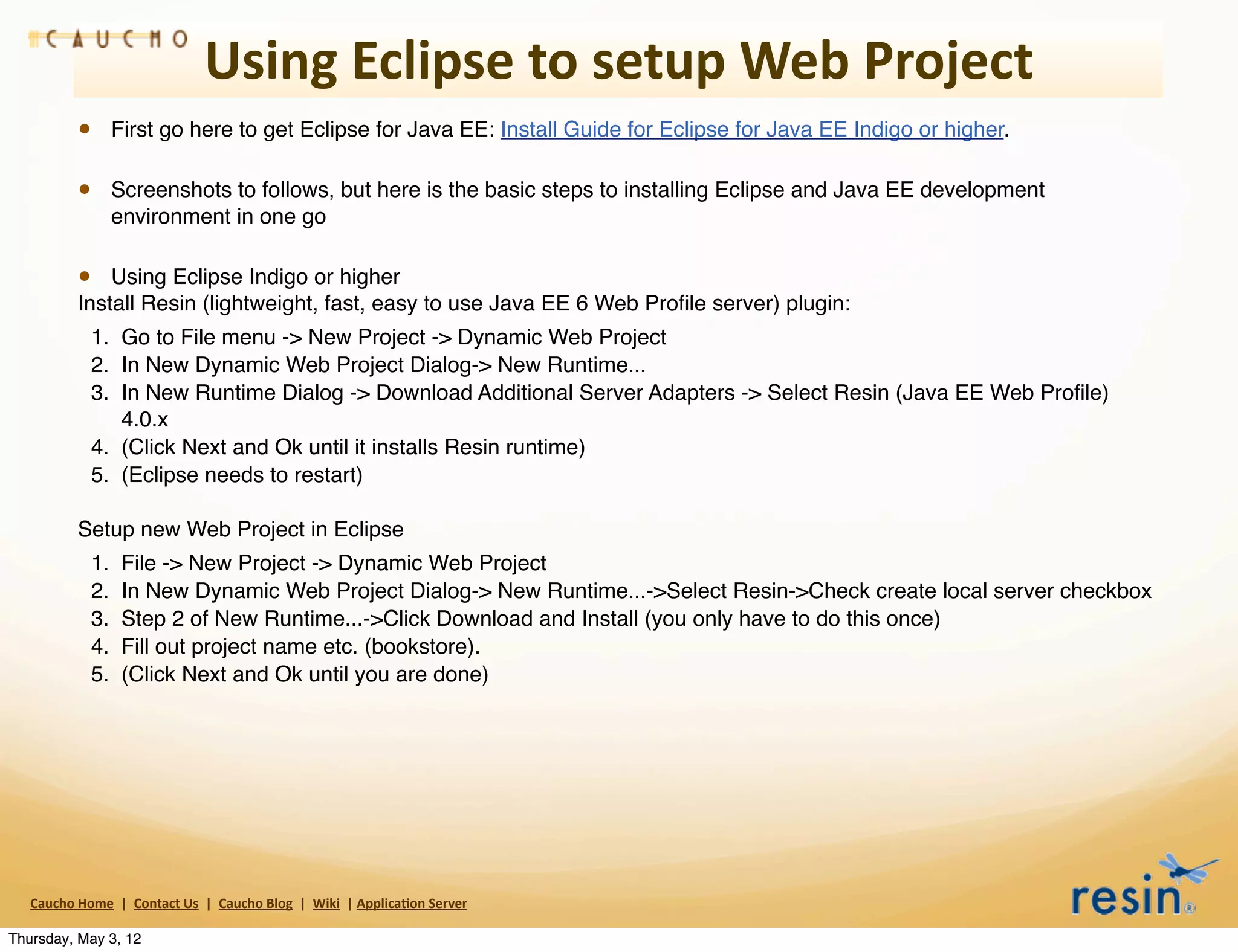 Using	
  Eclipse	
  to	
  setup	
  Web	
  Project
                 • First go here to get Eclipse for Java EE: Install Guide for Eclipse for Java EE Indigo or higher.

                 • Screenshots to follows, but here is the basic steps to installing Eclipse and Java EE development
                          environment in one go

                 • Using Eclipse Indigo or higher
                 Install Resin (lightweight, fast, easy to use Java EE 6 Web Proﬁle server) plugin:
                    1. Go to File menu -> New Project -> Dynamic Web Project
                    2. In New Dynamic Web Project Dialog-> New Runtime...
                    3. In New Runtime Dialog -> Download Additional Server Adapters -> Select Resin (Java EE Web Proﬁle)
                       4.0.x
                    4. (Click Next and Ok until it installs Resin runtime)
                    5. (Eclipse needs to restart)

                 Setup new Web Project in Eclipse
                    1.       File -> New Project -> Dynamic Web Project
                    2.       In New Dynamic Web Project Dialog-> New Runtime...->Select Resin->Check create local server checkbox
                    3.       Step 2 of New Runtime...->Click Download and Install (you only have to do this once)
                    4.       Fill out project name etc. (bookstore).
                    5.       (Click Next and Ok until you are done)




   Caucho	
  Home	
  	
  |	
  	
  Contact	
  Us	
  	
  |	
  	
  Caucho	
  Blog	
  	
  |	
  	
  Wiki	
  	
  |	
  Applica8on	
  Server

Thursday, May 3, 12
 
