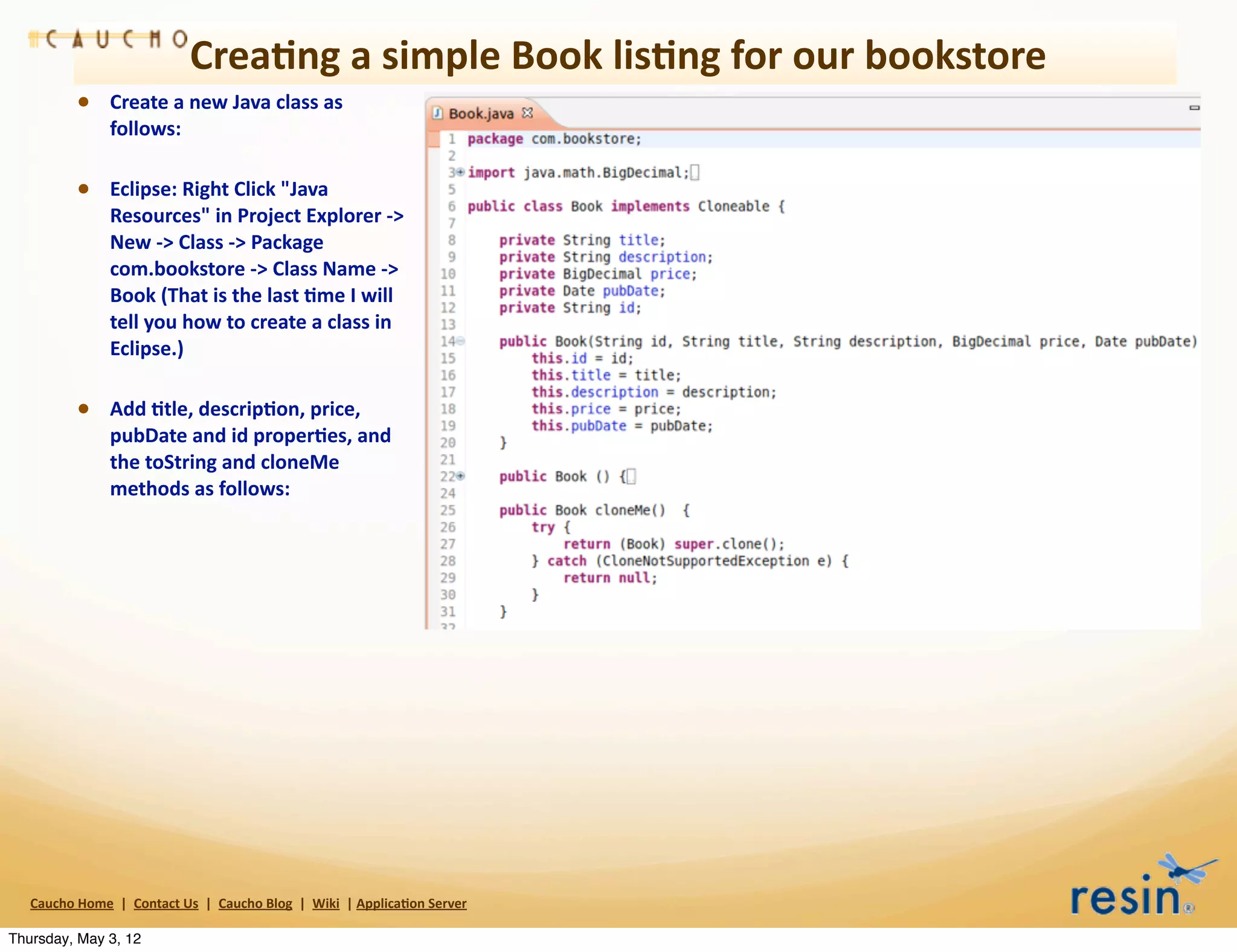 Crea8ng	
  a	
  simple	
  Book	
  lis8ng	
  for	
  our	
  bookstore
                • Create	
  a	
  new	
  Java	
  class	
  as	
  
                          follows:

                • Eclipse:	
  Right	
  Click	
  "Java	
  
                          Resources"	
  in	
  Project	
  Explorer	
  -­‐>	
  
                          New	
  -­‐>	
  Class	
  -­‐>	
  Package	
  
                          com.bookstore	
  -­‐>	
  Class	
  Name	
  -­‐>	
  
                          Book	
  (That	
  is	
  the	
  last	
  8me	
  I	
  will	
  
                          tell	
  you	
  how	
  to	
  create	
  a	
  class	
  in	
  
                          Eclipse.)

                • Add	
  8tle,	
  descrip8on,	
  price,	
  
                          pubDate	
  and	
  id	
  proper8es,	
  and	
  
                          the	
  toString	
  and	
  cloneMe	
  
                          methods	
  as	
  follows:




   Caucho	
  Home	
  	
  |	
  	
  Contact	
  Us	
  	
  |	
  	
  Caucho	
  Blog	
  	
  |	
  	
  Wiki	
  	
  |	
  Applica8on	
  Server

Thursday, May 3, 12
 
