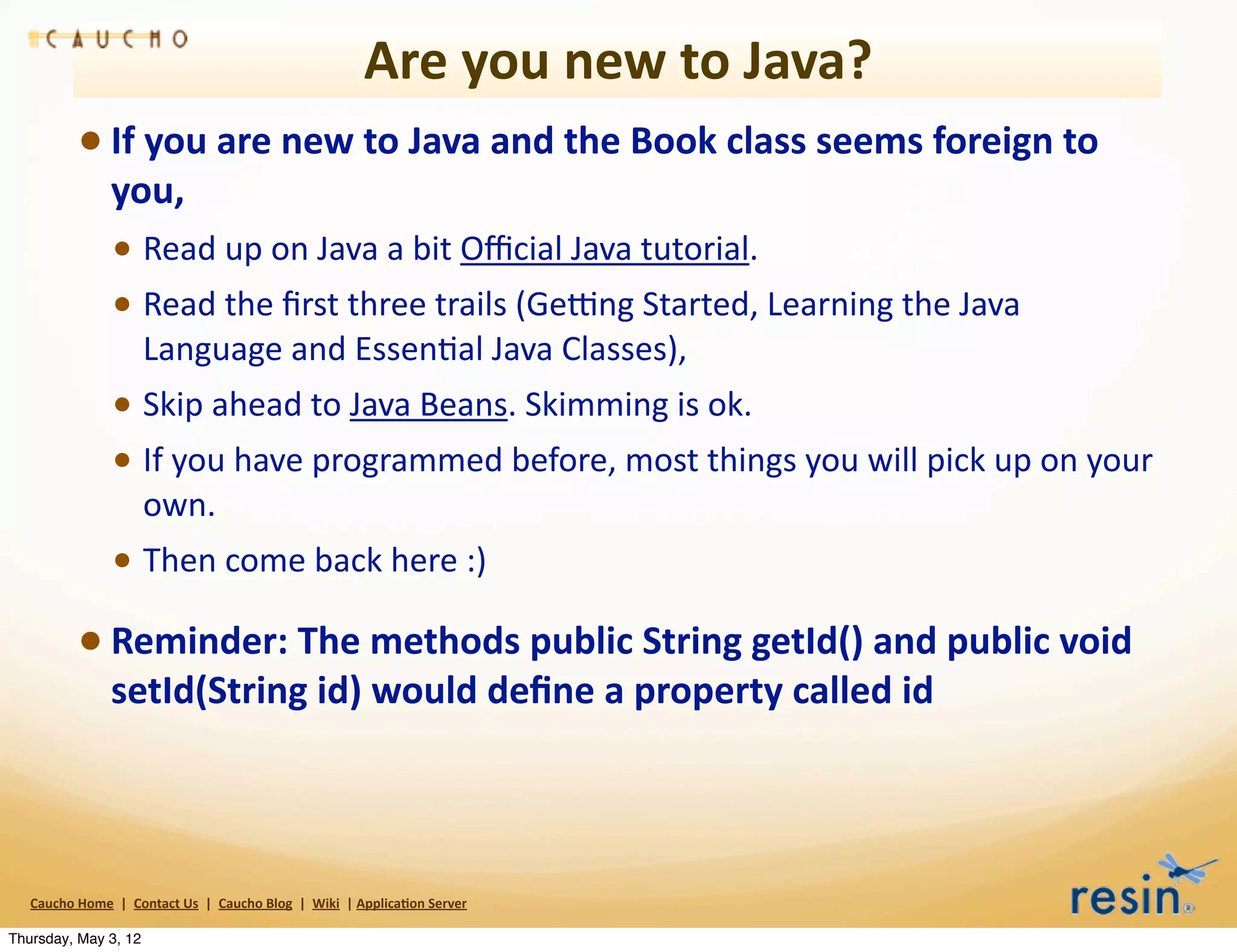 Are	
  you	
  new	
  to	
  Java?
                 • If	
  you	
  are	
  new	
  to	
  Java	
  and	
  the	
  Book	
  class	
  seems	
  foreign	
  to	
  
                          you,	
  
                          • Read	
  up	
  on	
  Java	
  a	
  bit	
  Oﬃcial	
  Java	
  tutorial.	
  
                          • Read	
  the	
  ﬁrst	
  three	
  trails	
  (Ge>ng	
  Started,	
  Learning	
  the	
  Java	
  
                                    Language	
  and	
  EssenBal	
  Java	
  Classes),	
  
                          • Skip	
  ahead	
  to	
  Java	
  Beans.	
  Skimming	
  is	
  ok.	
  
                          • If	
  you	
  have	
  programmed	
  before,	
  most	
  things	
  you	
  will	
  pick	
  up	
  on	
  your	
  
                                    own.
                          • Then	
  come	
  back	
  here	
  :)
                 • Reminder:	
  The	
  methods	
  public	
  String	
  getId()	
  and	
  public	
  void	
  
                          setId(String	
  id)	
  would	
  deﬁne	
  a	
  property	
  called	
  id



   Caucho	
  Home	
  	
  |	
  	
  Contact	
  Us	
  	
  |	
  	
  Caucho	
  Blog	
  	
  |	
  	
  Wiki	
  	
  |	
  Applica8on	
  Server

Thursday, May 3, 12
 
