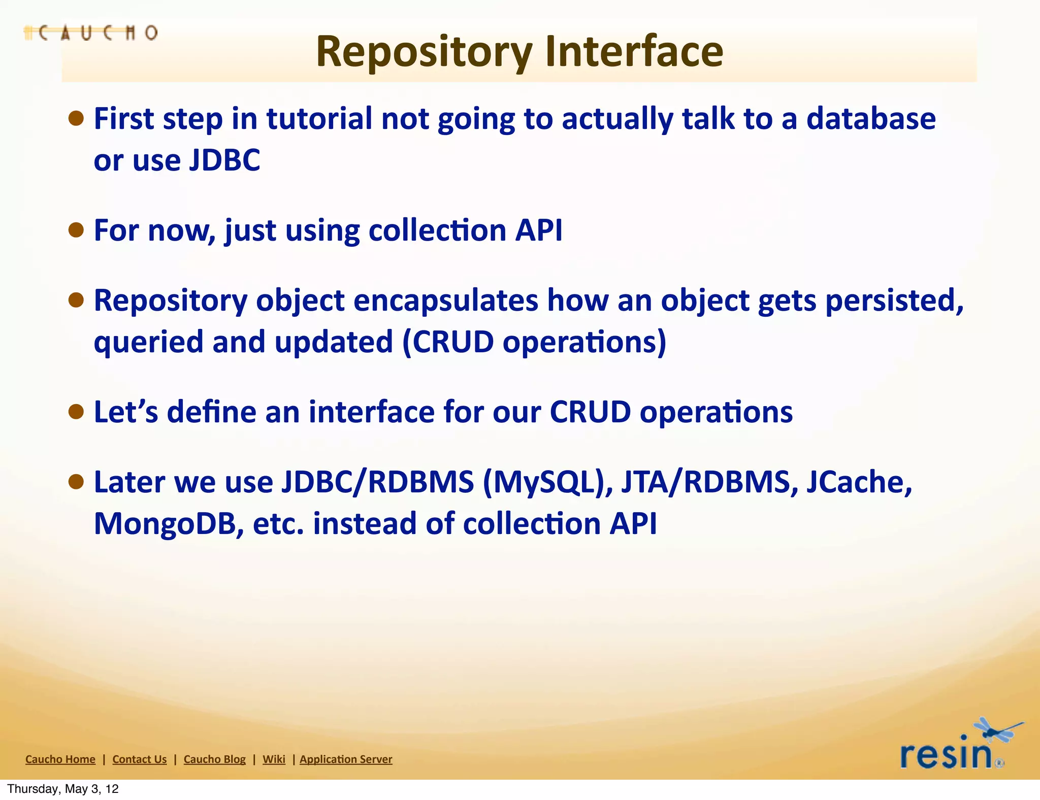 Repository	
  Interface
                 • First	
  step	
  in	
  tutorial	
  not	
  going	
  to	
  actually	
  talk	
  to	
  a	
  database	
  
                          or	
  use	
  JDBC

                 • For	
  now,	
  just	
  using	
  collec8on	
  API
                 • Repository	
  object	
  encapsulates	
  how	
  an	
  object	
  gets	
  persisted,	
  
                          queried	
  and	
  updated	
  (CRUD	
  opera8ons)

                 • Let’s	
  deﬁne	
  an	
  interface	
  for	
  our	
  CRUD	
  opera8ons
                 • Later	
  we	
  use	
  JDBC/RDBMS	
  (MySQL),	
  JTA/RDBMS,	
  JCache,	
  
                          MongoDB,	
  etc.	
  instead	
  of	
  collec8on	
  API	
  




   Caucho	
  Home	
  	
  |	
  	
  Contact	
  Us	
  	
  |	
  	
  Caucho	
  Blog	
  	
  |	
  	
  Wiki	
  	
  |	
  Applica8on	
  Server

Thursday, May 3, 12
 