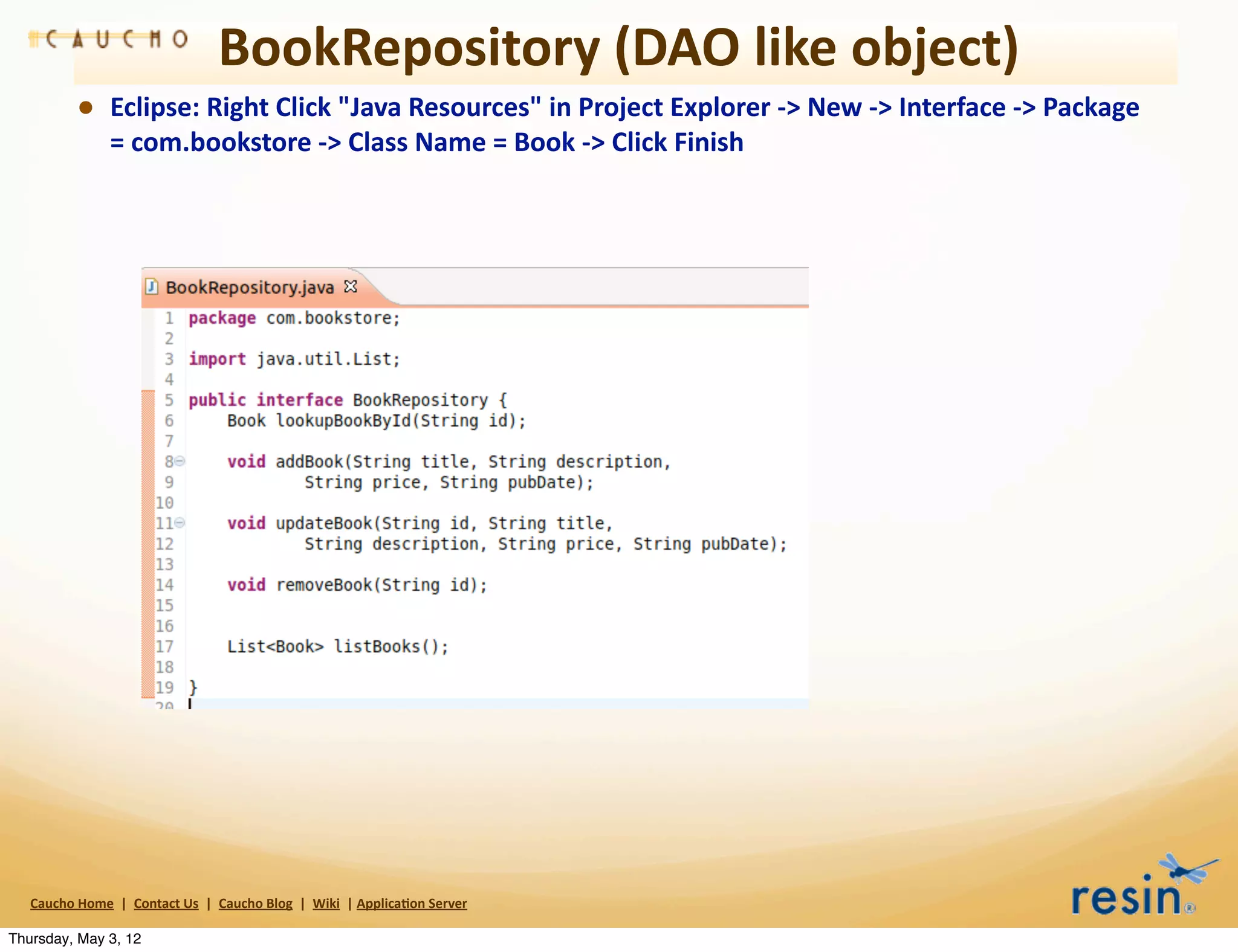 BookRepository	
  (DAO	
  like	
  object)
                • Eclipse:	
  Right	
  Click	
  "Java	
  Resources"	
  in	
  Project	
  Explorer	
  -­‐>	
  New	
  -­‐>	
  Interface	
  -­‐>	
  Package	
  
                          =	
  com.bookstore	
  -­‐>	
  Class	
  Name	
  =	
  Book	
  -­‐>	
  Click	
  Finish




   Caucho	
  Home	
  	
  |	
  	
  Contact	
  Us	
  	
  |	
  	
  Caucho	
  Blog	
  	
  |	
  	
  Wiki	
  	
  |	
  Applica8on	
  Server

Thursday, May 3, 12
 