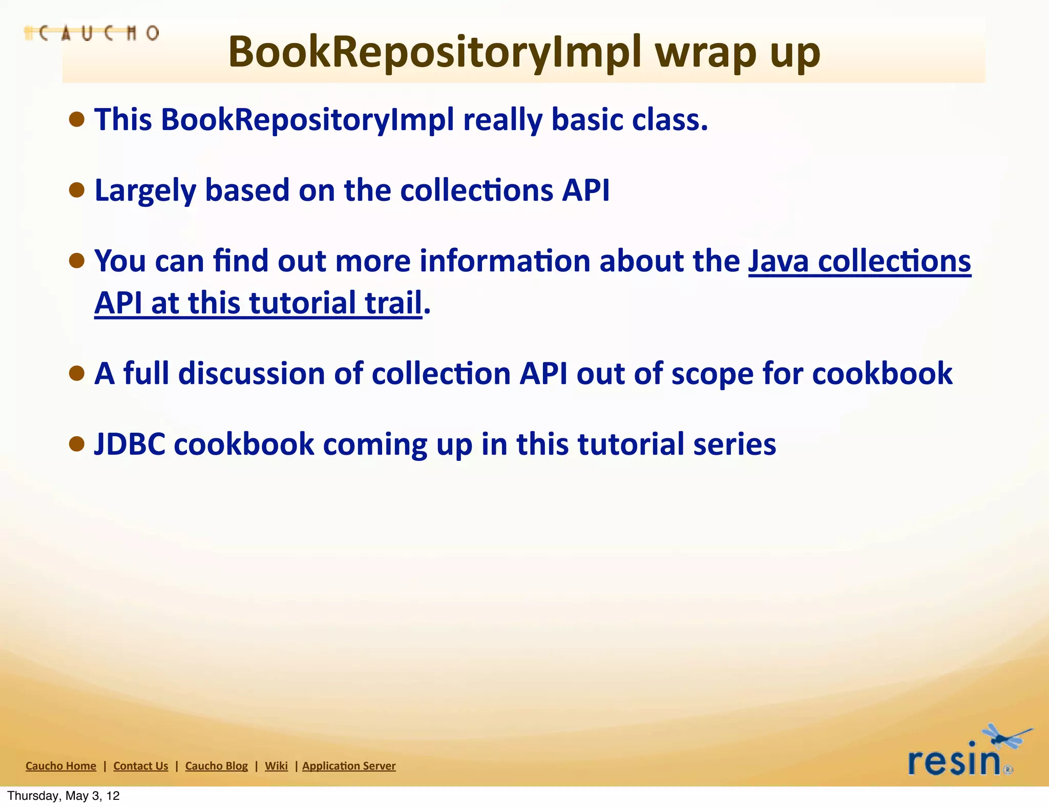 BookRepositoryImpl	
  wrap	
  up
                 • This	
  BookRepositoryImpl	
  really	
  basic	
  class.	
  
                 • Largely	
  based	
  on	
  the	
  collec8ons	
  API
                 • You	
  can	
  ﬁnd	
  out	
  more	
  informa8on	
  about	
  the	
  Java	
  collec8ons	
  
                          API	
  at	
  this	
  tutorial	
  trail.	
  

                 • A	
  full	
  discussion	
  of	
  collec8on	
  API	
  out	
  of	
  scope	
  for	
  cookbook
                 • JDBC	
  cookbook	
  coming	
  up	
  in	
  this	
  tutorial	
  series




   Caucho	
  Home	
  	
  |	
  	
  Contact	
  Us	
  	
  |	
  	
  Caucho	
  Blog	
  	
  |	
  	
  Wiki	
  	
  |	
  Applica8on	
  Server

Thursday, May 3, 12
 
