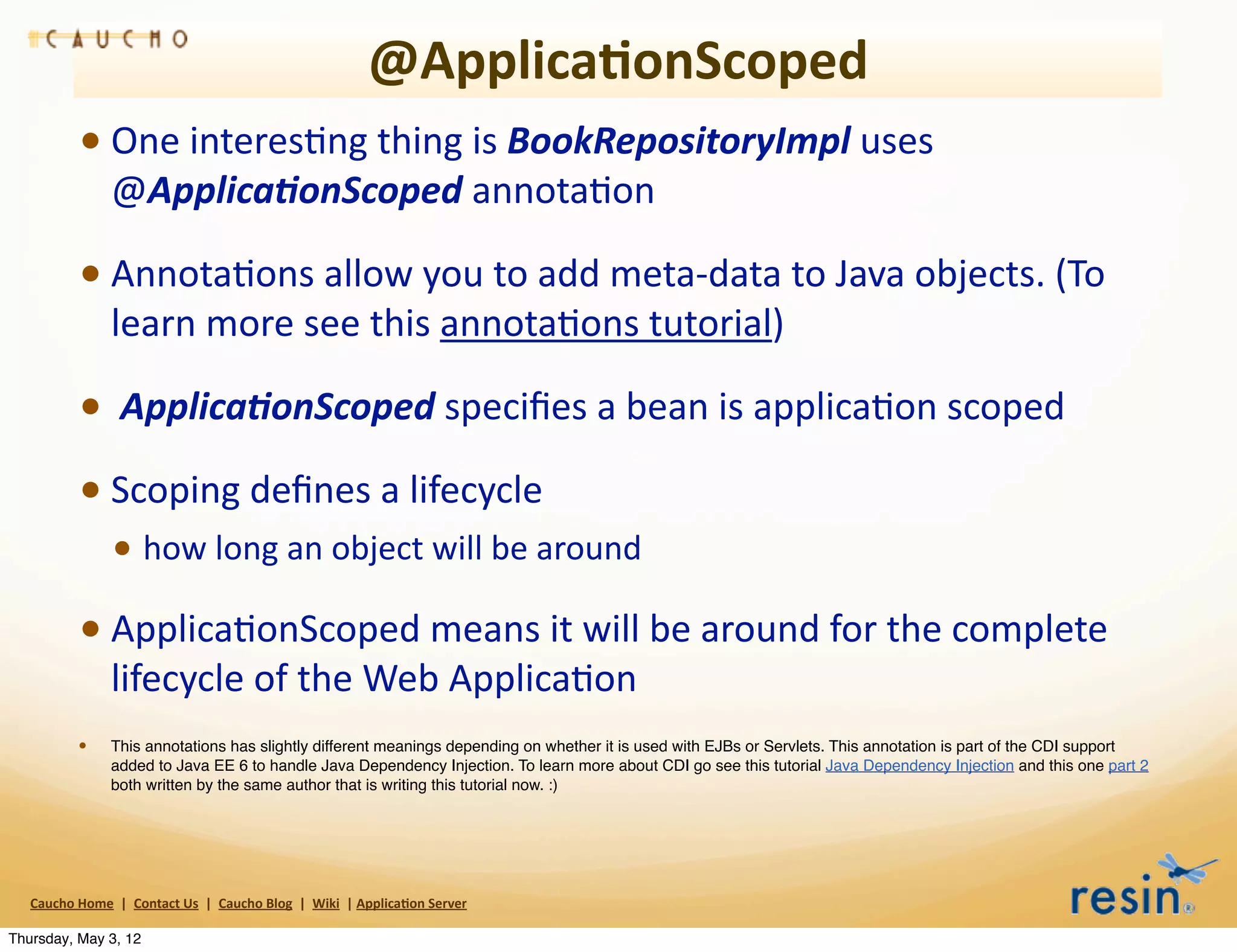 @Applica8onScoped
                 • One	
  interesBng	
  thing	
  is	
  BookRepositoryImpl	
  uses	
  
                          @Applica2onScoped	
  annotaBon

                 • AnnotaBons	
  allow	
  you	
  to	
  add	
  meta-­‐data	
  to	
  Java	
  objects.	
  (To	
  
                          learn	
  more	
  see	
  this	
  annotaBons	
  tutorial)

                 • 	
  Applica2onScoped	
  speciﬁes	
  a	
  bean	
  is	
  applicaBon	
  scoped
                 • Scoping	
  deﬁnes	
  a	
  lifecycle
                          • how	
  long	
  an	
  object	
  will	
  be	
  around
                 • ApplicaBonScoped	
  means	
  it	
  will	
  be	
  around	
  for	
  the	
  complete	
  
                          lifecycle	
  of	
  the	
  Web	
  ApplicaBon
                 •        This annotations has slightly different meanings depending on whether it is used with EJBs or Servlets. This annotation is part of the CDI support
                          added to Java EE 6 to handle Java Dependency Injection. To learn more about CDI go see this tutorial Java Dependency Injection and this one part 2
                          both written by the same author that is writing this tutorial now. :)




   Caucho	
  Home	
  	
  |	
  	
  Contact	
  Us	
  	
  |	
  	
  Caucho	
  Blog	
  	
  |	
  	
  Wiki	
  	
  |	
  Applica8on	
  Server

Thursday, May 3, 12
 