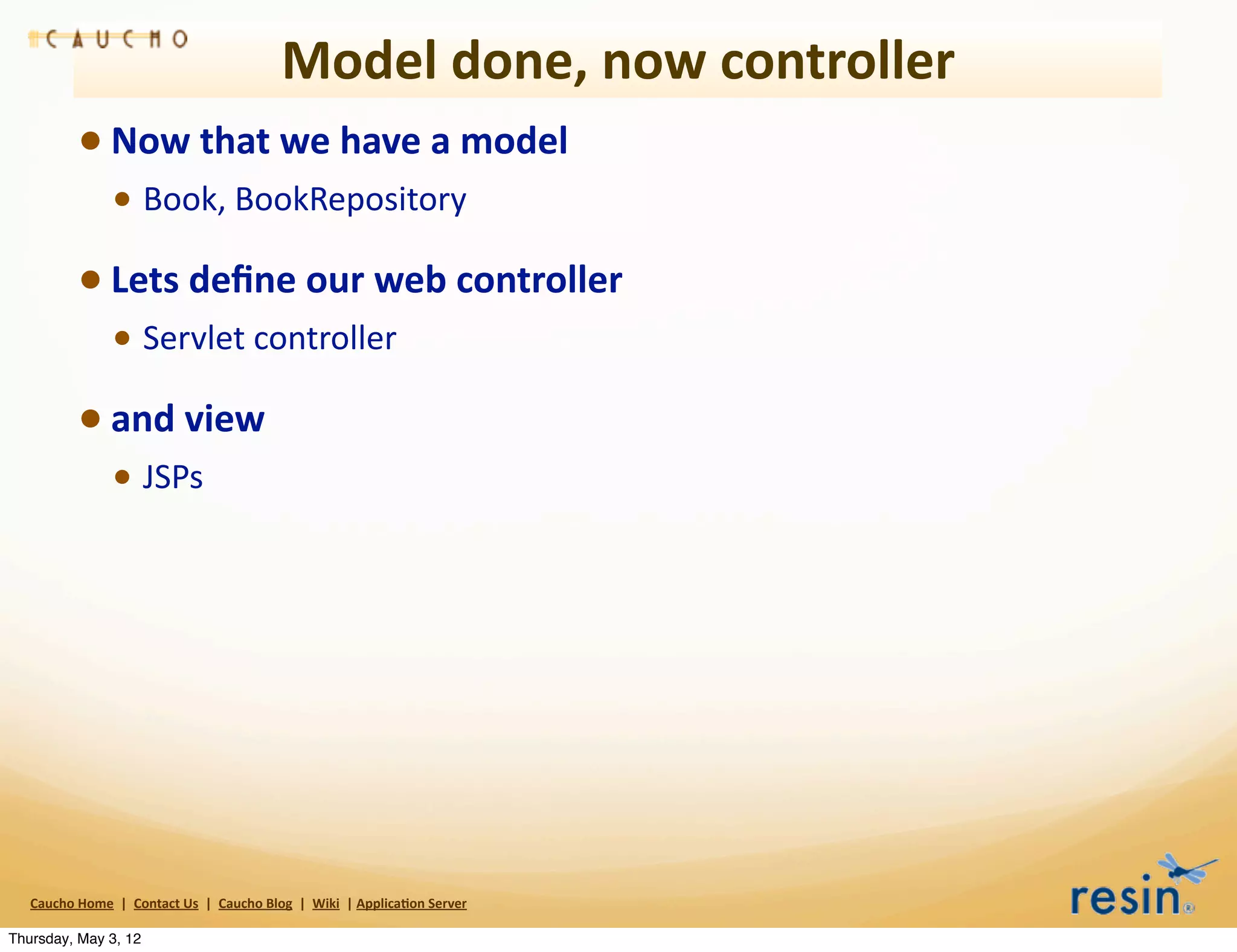 Model	
  done,	
  now	
  controller
                 • Now	
  that	
  we	
  have	
  a	
  model	
  
                          • Book,	
  BookRepository
                 • Lets	
  deﬁne	
  our	
  web	
  controller	
  
                          • Servlet	
  controller	
  
                 • and	
  view	
  
                          • JSPs




   Caucho	
  Home	
  	
  |	
  	
  Contact	
  Us	
  	
  |	
  	
  Caucho	
  Blog	
  	
  |	
  	
  Wiki	
  	
  |	
  Applica8on	
  Server

Thursday, May 3, 12
 