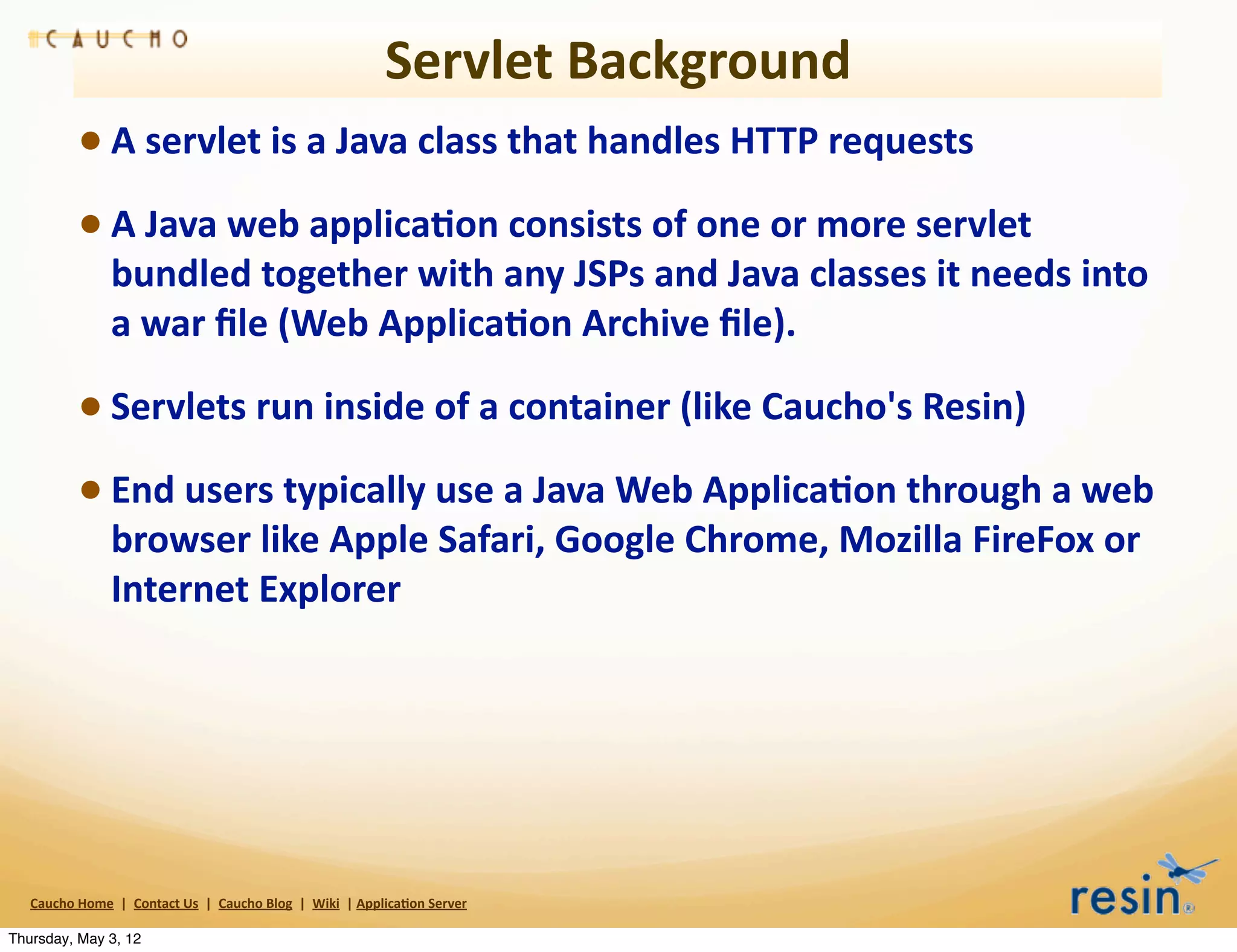 Servlet	
  Background
                 • A	
  servlet	
  is	
  a	
  Java	
  class	
  that	
  handles	
  HTTP	
  requests
                 • A	
  Java	
  web	
  applica8on	
  consists	
  of	
  one	
  or	
  more	
  servlet	
  
                          bundled	
  together	
  with	
  any	
  JSPs	
  and	
  Java	
  classes	
  it	
  needs	
  into	
  
                          a	
  war	
  ﬁle	
  (Web	
  Applica8on	
  Archive	
  ﬁle).

                 • Servlets	
  run	
  inside	
  of	
  a	
  container	
  (like	
  Caucho's	
  Resin)
                 • End	
  users	
  typically	
  use	
  a	
  Java	
  Web	
  Applica8on	
  through	
  a	
  web	
  
                          browser	
  like	
  Apple	
  Safari,	
  Google	
  Chrome,	
  Mozilla	
  FireFox	
  or	
  
                          Internet	
  Explorer




   Caucho	
  Home	
  	
  |	
  	
  Contact	
  Us	
  	
  |	
  	
  Caucho	
  Blog	
  	
  |	
  	
  Wiki	
  	
  |	
  Applica8on	
  Server

Thursday, May 3, 12
 