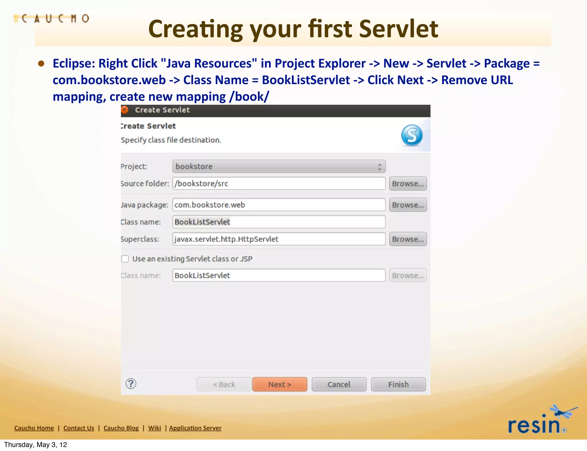 Crea8ng	
  your	
  ﬁrst	
  Servlet
                 • Eclipse:	
  Right	
  Click	
  "Java	
  Resources"	
  in	
  Project	
  Explorer	
  -­‐>	
  New	
  -­‐>	
  Servlet	
  -­‐>	
  Package	
  =	
  
                          com.bookstore.web	
  -­‐>	
  Class	
  Name	
  =	
  BookListServlet	
  -­‐>	
  Click	
  Next	
  -­‐>	
  Remove	
  URL	
  
                          mapping,	
  create	
  new	
  mapping	
  /book/	
  




   Caucho	
  Home	
  	
  |	
  	
  Contact	
  Us	
  	
  |	
  	
  Caucho	
  Blog	
  	
  |	
  	
  Wiki	
  	
  |	
  Applica8on	
  Server

Thursday, May 3, 12
 