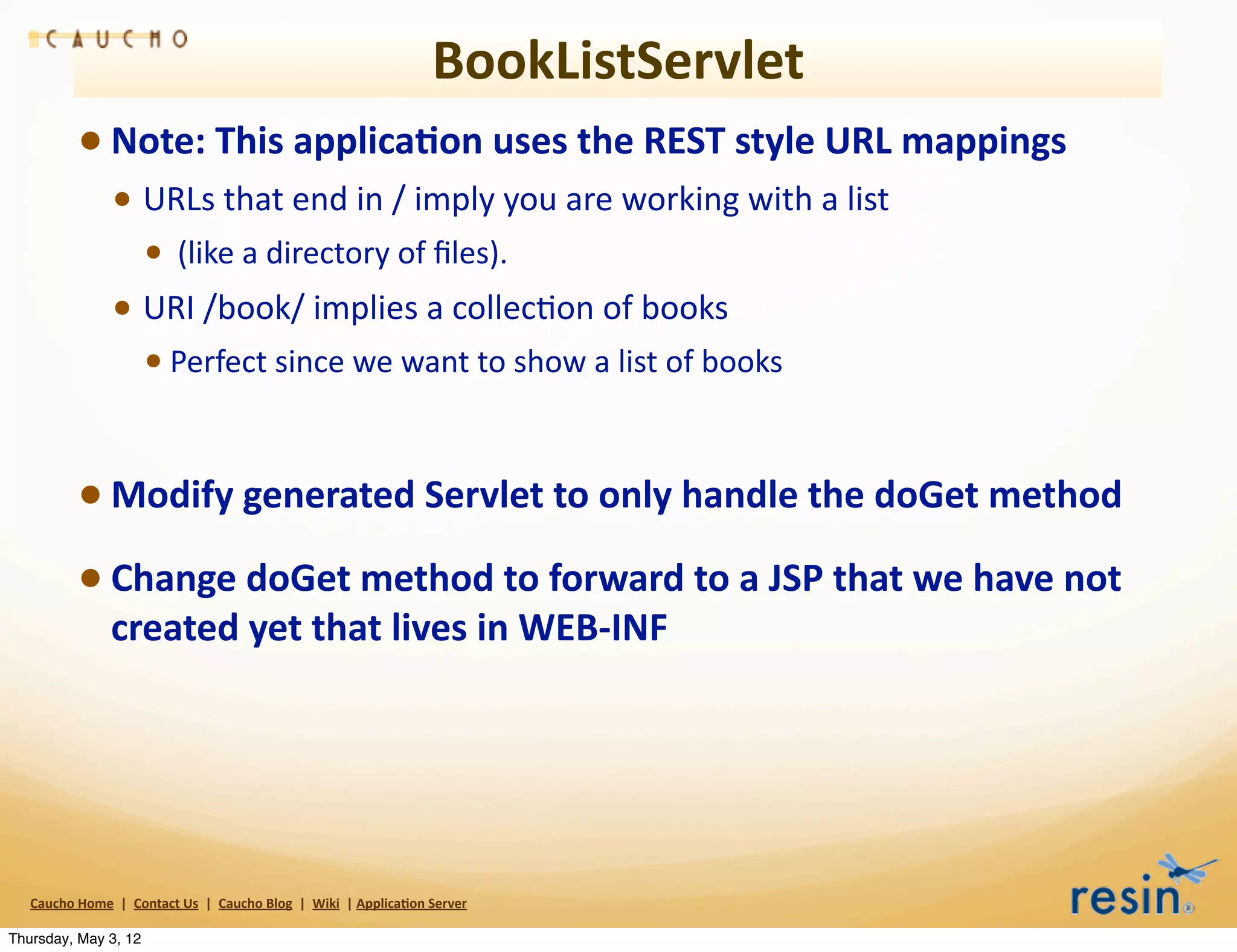 BookListServlet
                 • Note:	
  This	
  applica8on	
  uses	
  the	
  REST	
  style	
  URL	
  mappings	
  
                          • URLs	
  that	
  end	
  in	
  /	
  imply	
  you	
  are	
  working	
  with	
  a	
  list
                                    • 	
  (like	
  a	
  directory	
  of	
  ﬁles).	
  
                          • URI	
  /book/	
  implies	
  a	
  collecBon	
  of	
  books	
  
                                    • Perfect	
  since	
  we	
  want	
  to	
  show	
  a	
  list	
  of	
  books	
  


                 • Modify	
  generated	
  Servlet	
  to	
  only	
  handle	
  the	
  doGet	
  method
                 • Change	
  doGet	
  method	
  to	
  forward	
  to	
  a	
  JSP	
  that	
  we	
  have	
  not	
  
                          created	
  yet	
  that	
  lives	
  in	
  WEB-­‐INF	
  




   Caucho	
  Home	
  	
  |	
  	
  Contact	
  Us	
  	
  |	
  	
  Caucho	
  Blog	
  	
  |	
  	
  Wiki	
  	
  |	
  Applica8on	
  Server

Thursday, May 3, 12
 