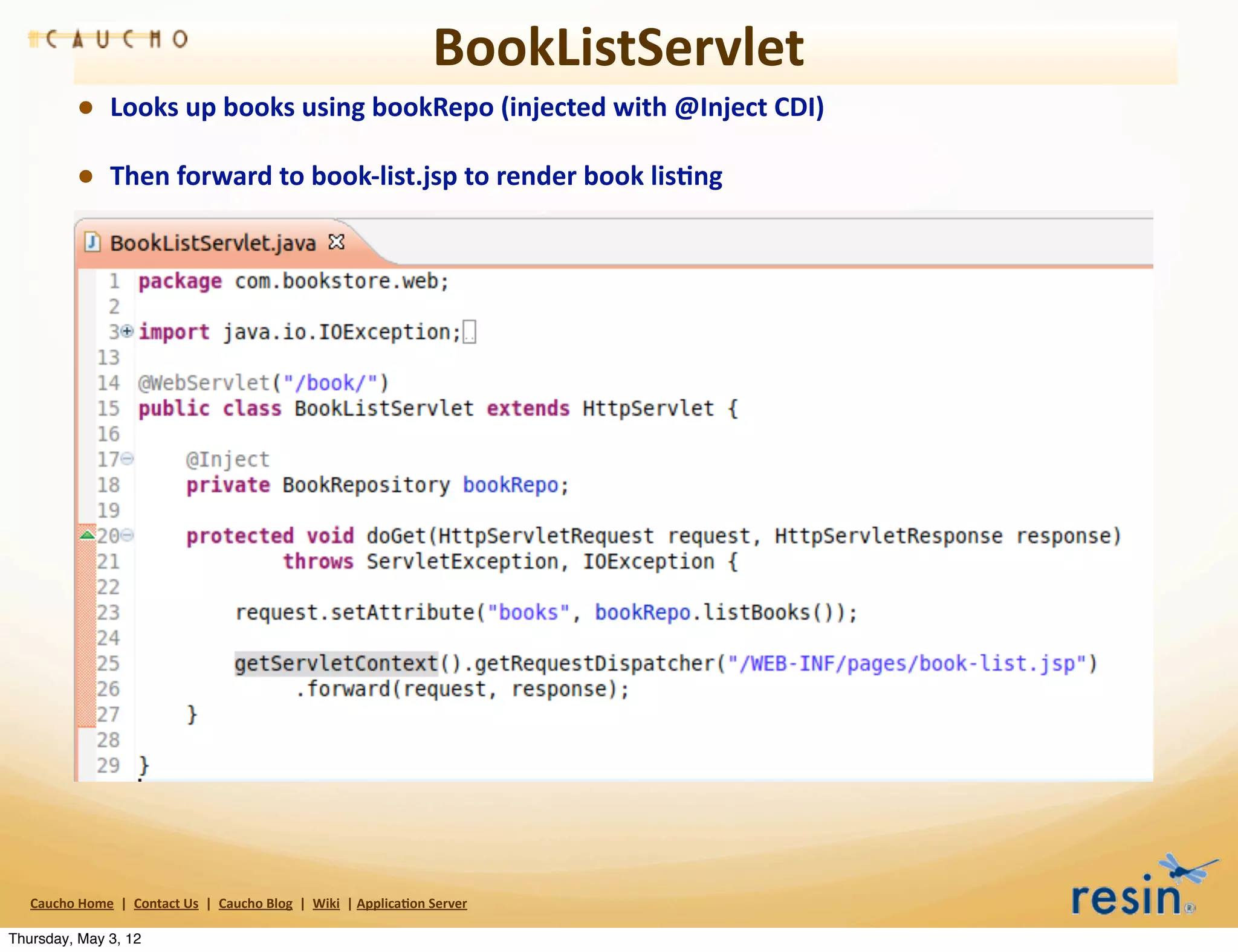 BookListServlet
                • Looks	
  up	
  books	
  using	
  bookRepo	
  (injected	
  with	
  @Inject	
  CDI)
                • Then	
  forward	
  to	
  book-­‐list.jsp	
  to	
  render	
  book	
  lis8ng




   Caucho	
  Home	
  	
  |	
  	
  Contact	
  Us	
  	
  |	
  	
  Caucho	
  Blog	
  	
  |	
  	
  Wiki	
  	
  |	
  Applica8on	
  Server

Thursday, May 3, 12
 
