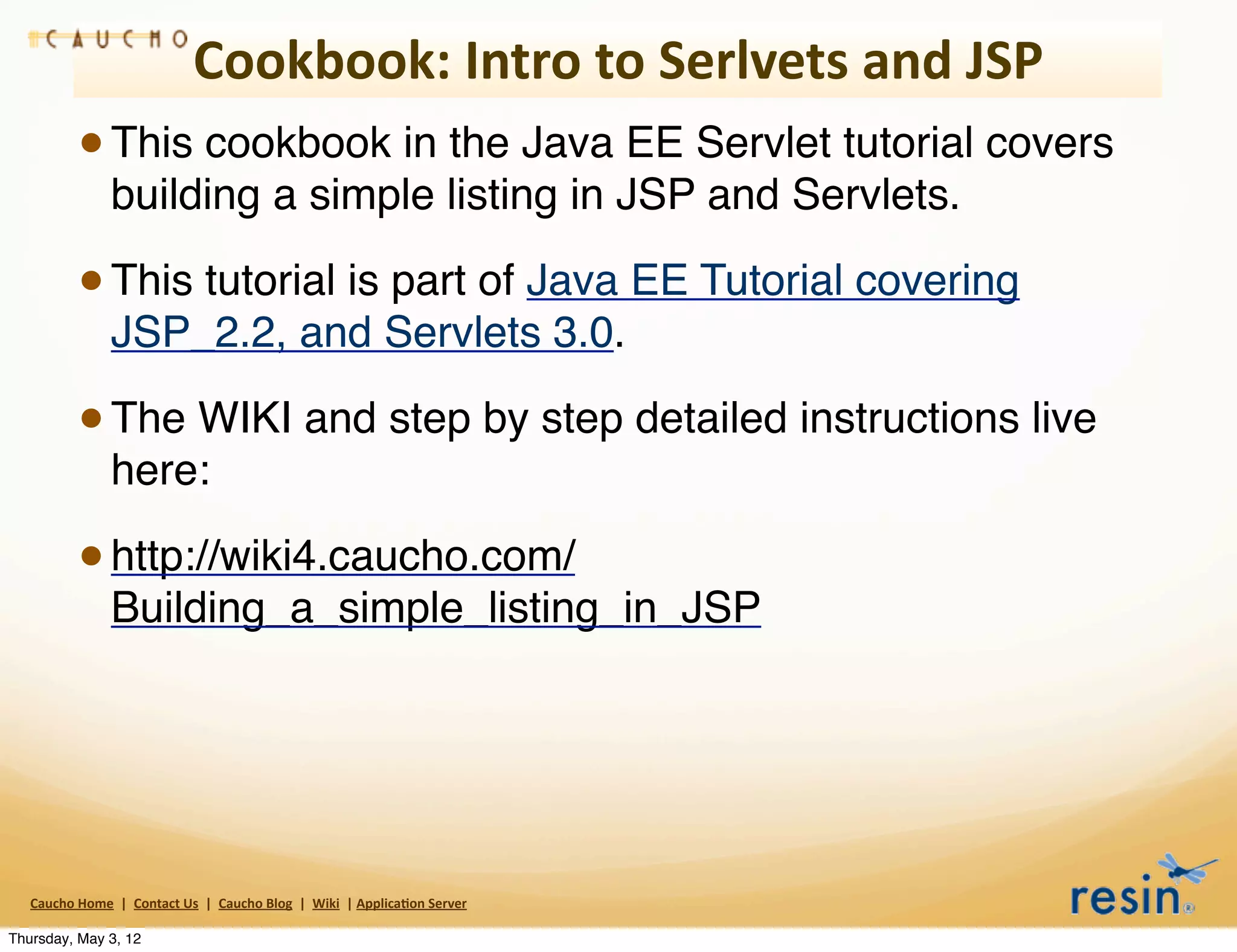 Cookbook:	
  Intro	
  to	
  Serlvets	
  and	
  JSP
                 • This cookbook in the Java EE Servlet tutorial covers
                          building a simple listing in JSP and Servlets.

                 • This tutorial is part of Java EE Tutorial covering
                          JSP_2.2, and Servlets 3.0.

                 • The WIKI and step by step detailed instructions live
                          here:

                 • http://wiki4.caucho.com/
                          Building_a_simple_listing_in_JSP




   Caucho	
  Home	
  	
  |	
  	
  Contact	
  Us	
  	
  |	
  	
  Caucho	
  Blog	
  	
  |	
  	
  Wiki	
  	
  |	
  Applica8on	
  Server

Thursday, May 3, 12
 