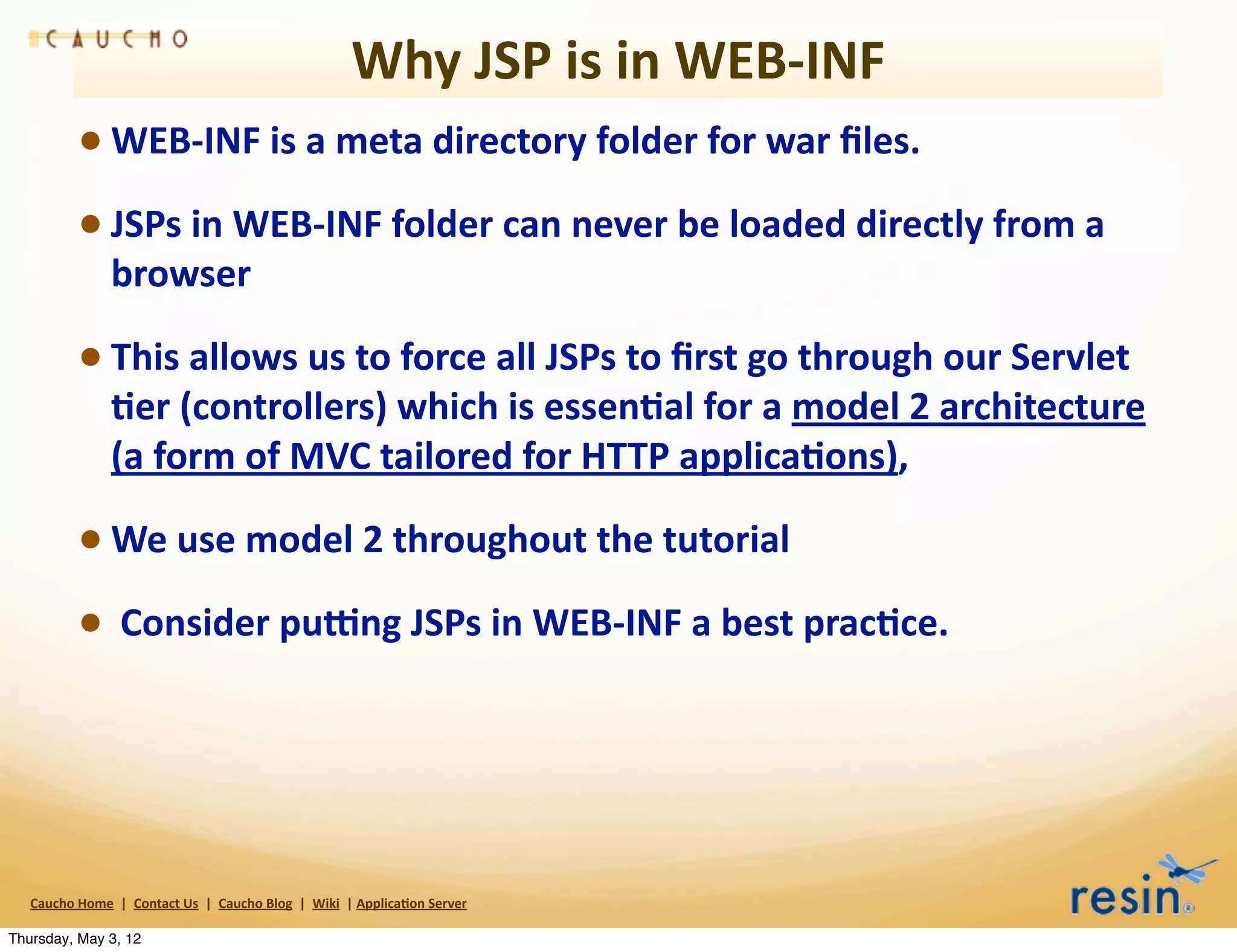 Why	
  JSP	
  is	
  in	
  WEB-­‐INF
                 • WEB-­‐INF	
  is	
  a	
  meta	
  directory	
  folder	
  for	
  war	
  ﬁles.	
  
                 • JSPs	
  in	
  WEB-­‐INF	
  folder	
  can	
  never	
  be	
  loaded	
  directly	
  from	
  a	
  
                          browser

                 • This	
  allows	
  us	
  to	
  force	
  all	
  JSPs	
  to	
  ﬁrst	
  go	
  through	
  our	
  Servlet	
  
                          8er	
  (controllers)	
  which	
  is	
  essen8al	
  for	
  a	
  model	
  2	
  architecture	
  
                          (a	
  form	
  of	
  MVC	
  tailored	
  for	
  HTTP	
  applica8ons),	
  

                 • We	
  use	
  model	
  2	
  throughout	
  the	
  tutorial
                 • 	
  Consider	
  pumng	
  JSPs	
  in	
  WEB-­‐INF	
  a	
  best	
  prac8ce.




   Caucho	
  Home	
  	
  |	
  	
  Contact	
  Us	
  	
  |	
  	
  Caucho	
  Blog	
  	
  |	
  	
  Wiki	
  	
  |	
  Applica8on	
  Server

Thursday, May 3, 12
 