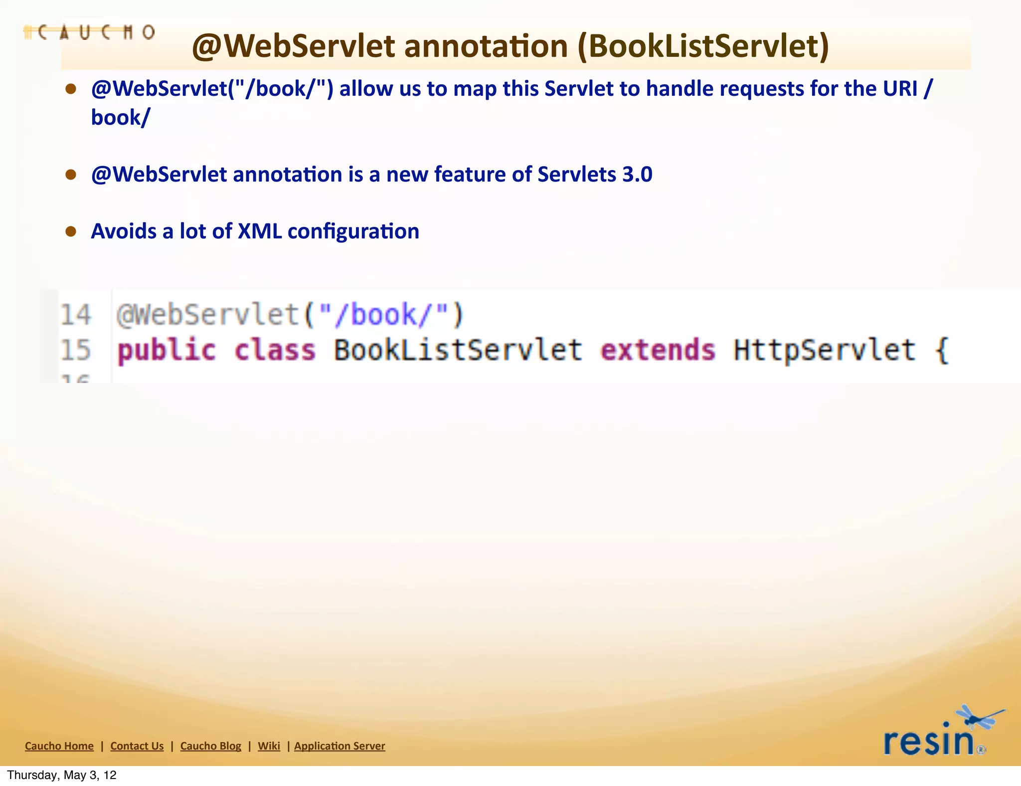 @WebServlet	
  annota8on	
  (BookListServlet)
                • @WebServlet("/book/")	
  allow	
  us	
  to	
  map	
  this	
  Servlet	
  to	
  handle	
  requests	
  for	
  the	
  URI	
  /
                          book/	
  

                • @WebServlet	
  annota8on	
  is	
  a	
  new	
  feature	
  of	
  Servlets	
  3.0
                • Avoids	
  a	
  lot	
  of	
  XML	
  conﬁgura8on




   Caucho	
  Home	
  	
  |	
  	
  Contact	
  Us	
  	
  |	
  	
  Caucho	
  Blog	
  	
  |	
  	
  Wiki	
  	
  |	
  Applica8on	
  Server

Thursday, May 3, 12
 