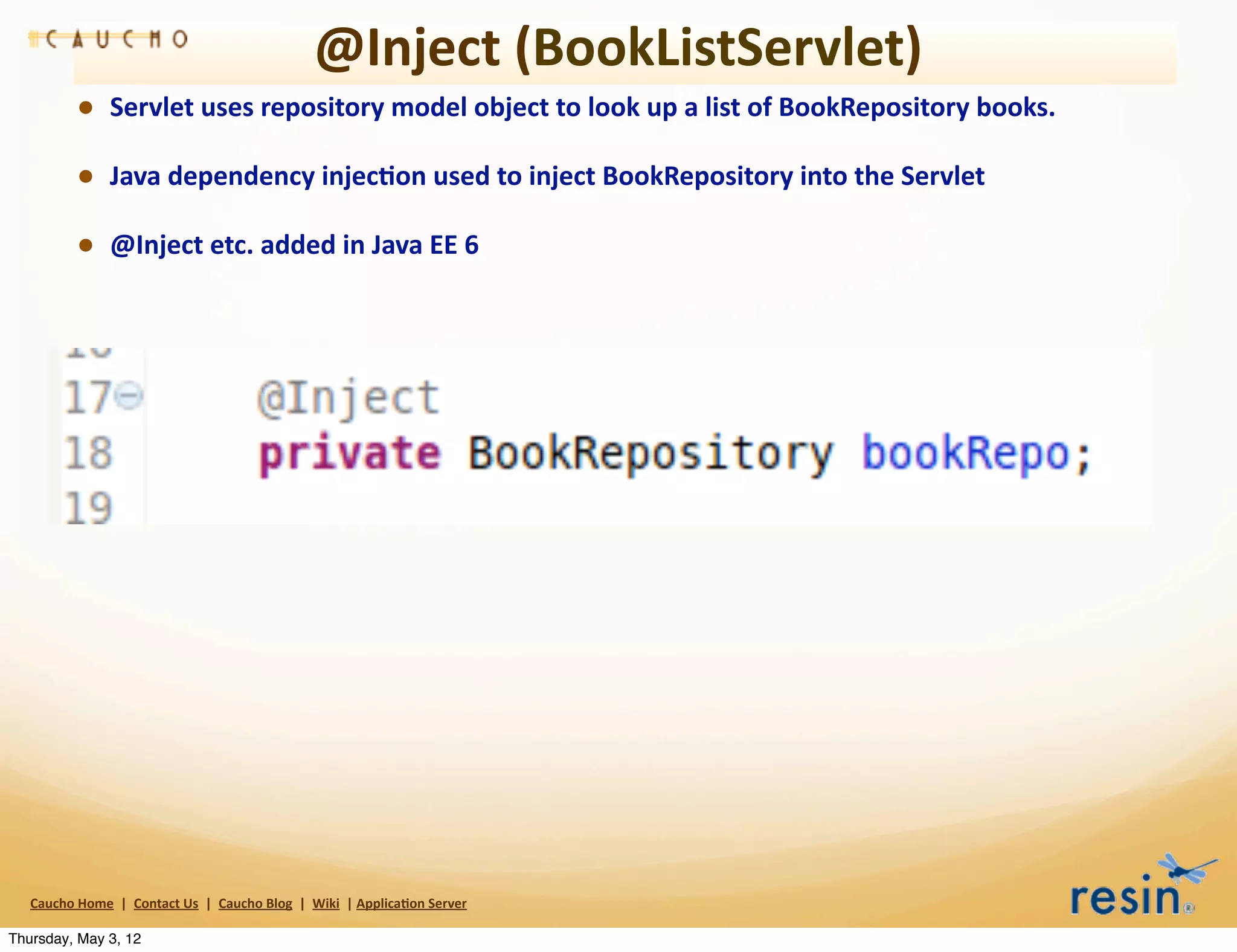 @Inject	
  (BookListServlet)
                • Servlet	
  uses	
  repository	
  model	
  object	
  to	
  look	
  up	
  a	
  list	
  of	
  BookRepository	
  books.	
  
                • Java	
  dependency	
  injec8on	
  used	
  to	
  inject	
  BookRepository	
  into	
  the	
  Servlet	
  
                • @Inject	
  etc.	
  added	
  in	
  Java	
  EE	
  6




   Caucho	
  Home	
  	
  |	
  	
  Contact	
  Us	
  	
  |	
  	
  Caucho	
  Blog	
  	
  |	
  	
  Wiki	
  	
  |	
  Applica8on	
  Server

Thursday, May 3, 12
 