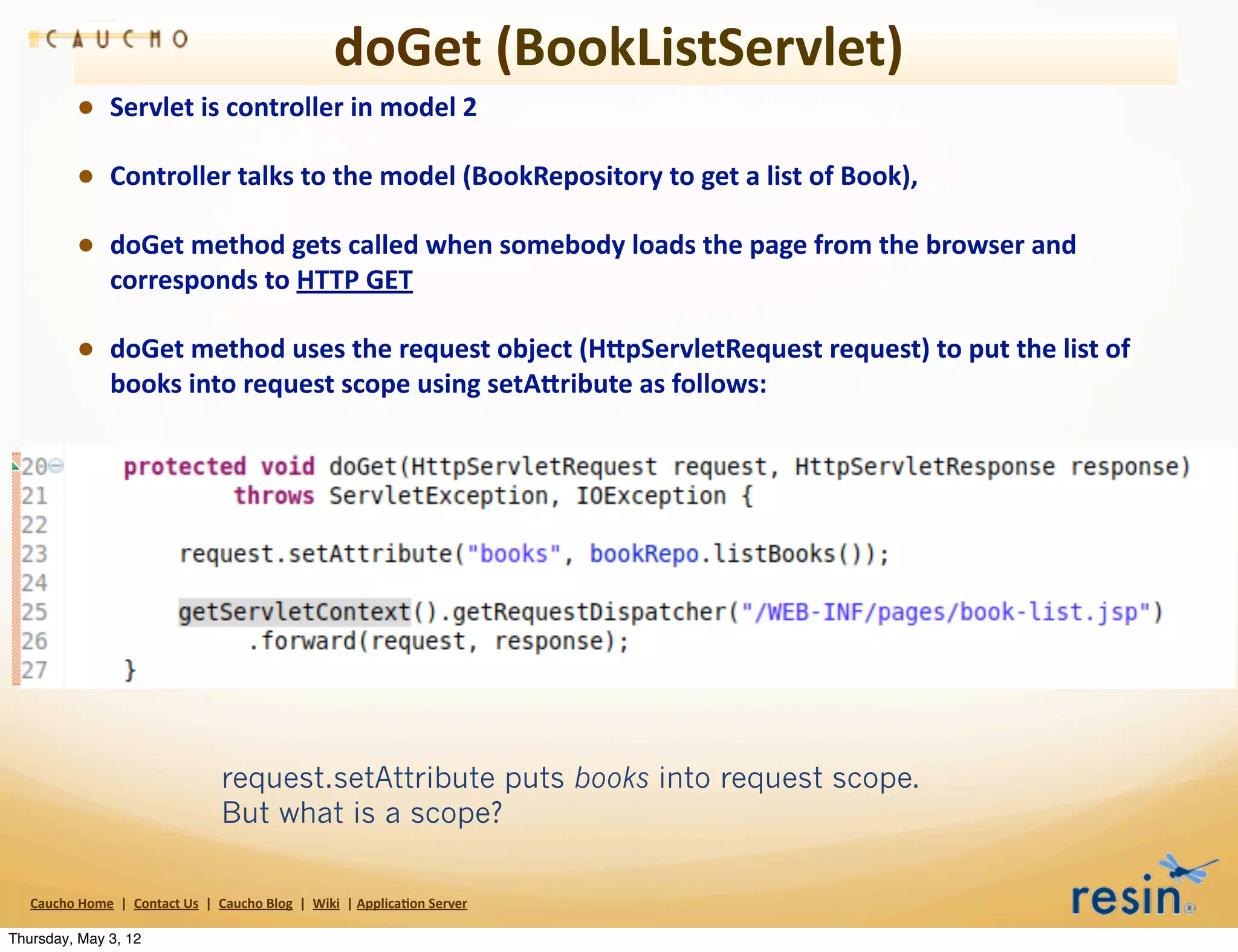 doGet	
  (BookListServlet)
                • Servlet	
  is	
  controller	
  in	
  model	
  2
                • Controller	
  talks	
  to	
  the	
  model	
  (BookRepository	
  to	
  get	
  a	
  list	
  of	
  Book),
                • doGet	
  method	
  gets	
  called	
  when	
  somebody	
  loads	
  the	
  page	
  from	
  the	
  browser	
  and	
  
                          corresponds	
  to	
  HTTP	
  GET

                • doGet	
  method	
  uses	
  the	
  request	
  object	
  (HEpServletRequest	
  request)	
  to	
  put	
  the	
  list	
  of	
  
                          books	
  into	
  request	
  scope	
  using	
  setAEribute	
  as	
  follows:




                                                           request.setAttribute puts books into request scope.
                                                           But what is a scope?

   Caucho	
  Home	
  	
  |	
  	
  Contact	
  Us	
  	
  |	
  	
  Caucho	
  Blog	
  	
  |	
  	
  Wiki	
  	
  |	
  Applica8on	
  Server

Thursday, May 3, 12
 