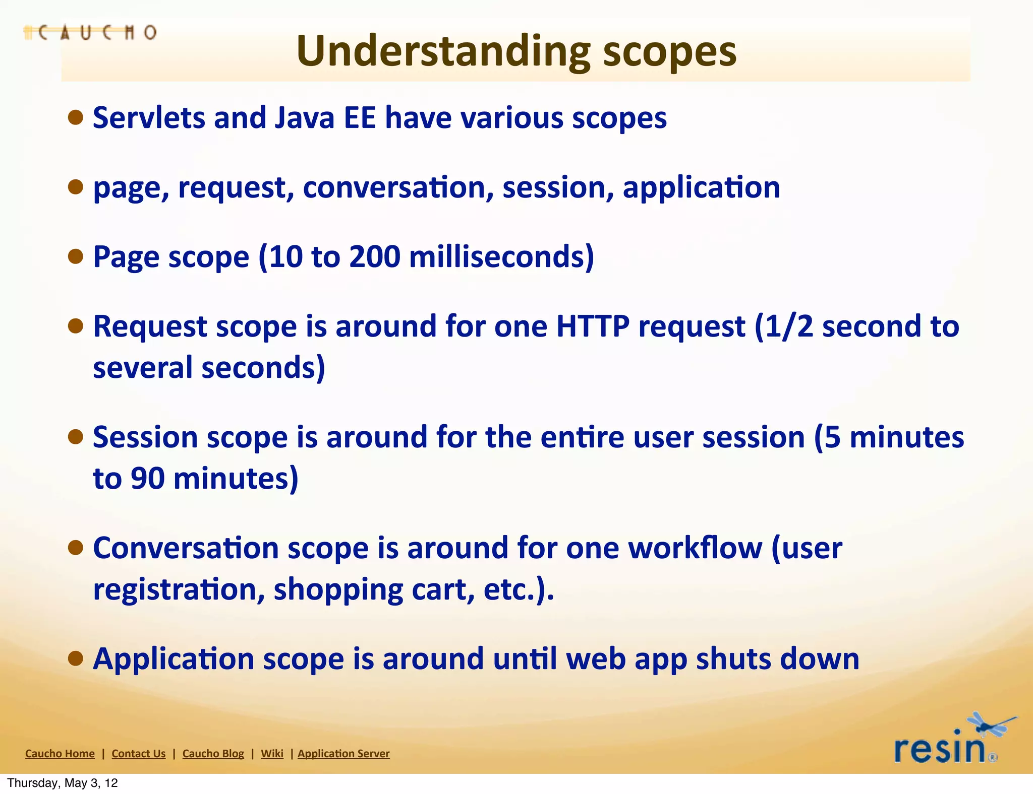 Understanding	
  scopes
                 • Servlets	
  and	
  Java	
  EE	
  have	
  various	
  scopes	
  
                 • page,	
  request,	
  conversa8on,	
  session,	
  applica8on
                 • Page	
  scope	
  (10	
  to	
  200	
  milliseconds)
                 • Request	
  scope	
  is	
  around	
  for	
  one	
  HTTP	
  request	
  (1/2	
  second	
  to	
  
                          several	
  seconds)

                 • Session	
  scope	
  is	
  around	
  for	
  the	
  en8re	
  user	
  session	
  (5	
  minutes	
  
                          to	
  90	
  minutes)	
  

                 • Conversa8on	
  scope	
  is	
  around	
  for	
  one	
  workﬂow	
  (user	
  
                          registra8on,	
  shopping	
  cart,	
  etc.).	
  

                 • Applica8on	
  scope	
  is	
  around	
  un8l	
  web	
  app	
  shuts	
  down
   Caucho	
  Home	
  	
  |	
  	
  Contact	
  Us	
  	
  |	
  	
  Caucho	
  Blog	
  	
  |	
  	
  Wiki	
  	
  |	
  Applica8on	
  Server

Thursday, May 3, 12
 