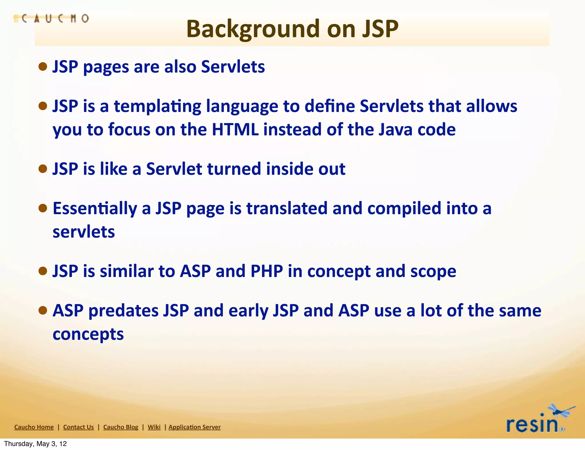 Background	
  on	
  JSP
                 • JSP	
  pages	
  are	
  also	
  Servlets
                 • JSP	
  is	
  a	
  templa8ng	
  language	
  to	
  deﬁne	
  Servlets	
  that	
  allows	
  
                          you	
  to	
  focus	
  on	
  the	
  HTML	
  instead	
  of	
  the	
  Java	
  code

                 • JSP	
  is	
  like	
  a	
  Servlet	
  turned	
  inside	
  out
                 • Essen8ally	
  a	
  JSP	
  page	
  is	
  translated	
  and	
  compiled	
  into	
  a	
  
                          servlets

                 • JSP	
  is	
  similar	
  to	
  ASP	
  and	
  PHP	
  in	
  concept	
  and	
  scope
                 • ASP	
  predates	
  JSP	
  and	
  early	
  JSP	
  and	
  ASP	
  use	
  a	
  lot	
  of	
  the	
  same	
  
                          concepts	
  



   Caucho	
  Home	
  	
  |	
  	
  Contact	
  Us	
  	
  |	
  	
  Caucho	
  Blog	
  	
  |	
  	
  Wiki	
  	
  |	
  Applica8on	
  Server

Thursday, May 3, 12
 