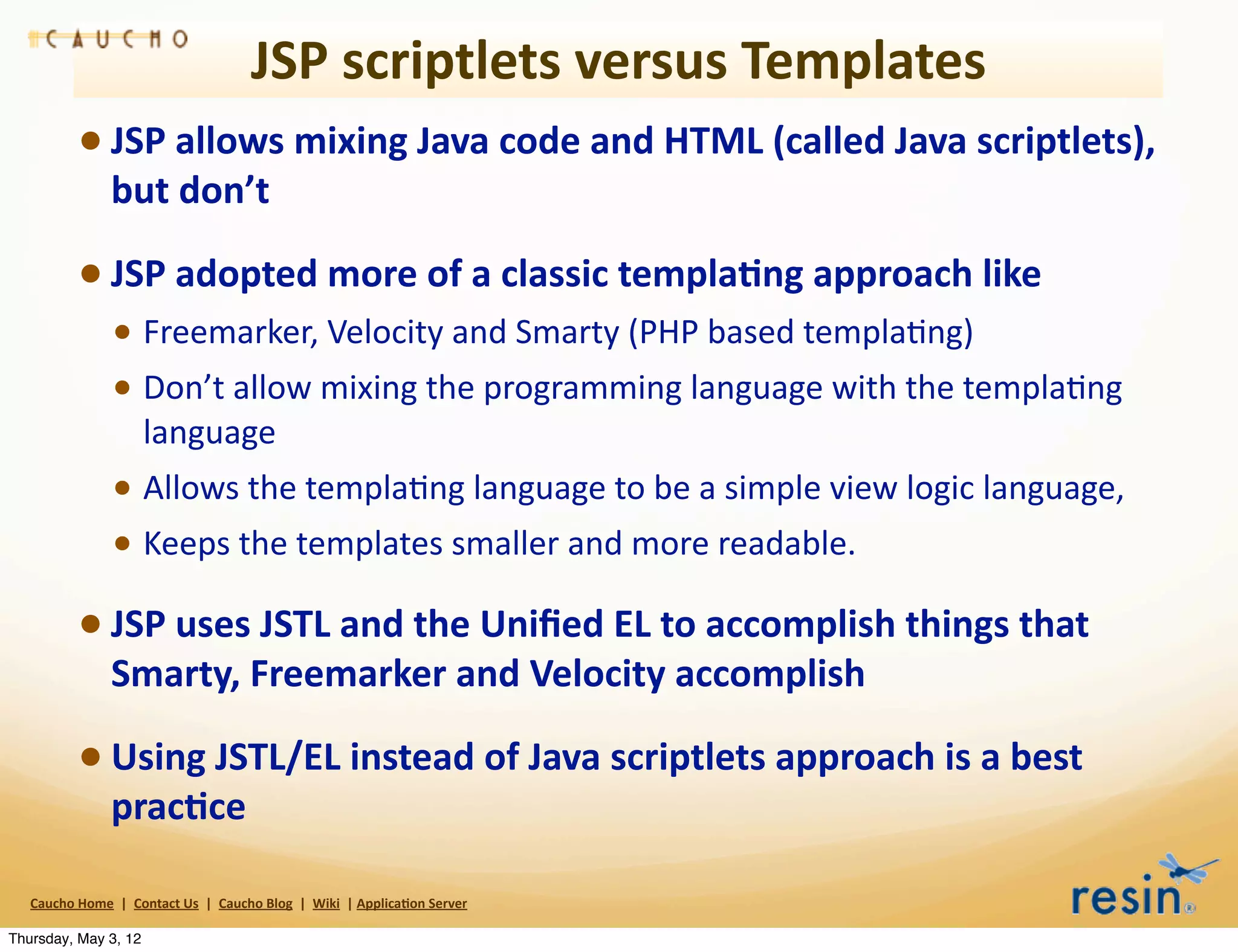 JSP	
  scriptlets	
  versus	
  Templates
                 • JSP	
  allows	
  mixing	
  Java	
  code	
  and	
  HTML	
  (called	
  Java	
  scriptlets),	
  
                          but	
  don’t

                 • JSP	
  adopted	
  more	
  of	
  a	
  classic	
  templa8ng	
  approach	
  like
                          • Freemarker,	
  Velocity	
  and	
  Smarty	
  (PHP	
  based	
  templaBng)	
  
                          • Don’t	
  allow	
  mixing	
  the	
  programming	
  language	
  with	
  the	
  templaBng	
  
                                    language
                          • Allows	
  the	
  templaBng	
  language	
  to	
  be	
  a	
  simple	
  view	
  logic	
  language,
                          • Keeps	
  the	
  templates	
  smaller	
  and	
  more	
  readable.
                 • JSP	
  uses	
  JSTL	
  and	
  the	
  Uniﬁed	
  EL	
  to	
  accomplish	
  things	
  that	
  
                          Smarty,	
  Freemarker	
  and	
  Velocity	
  accomplish

                 • Using	
  JSTL/EL	
  instead	
  of	
  Java	
  scriptlets	
  approach	
  is	
  a	
  best	
  
                          prac8ce

   Caucho	
  Home	
  	
  |	
  	
  Contact	
  Us	
  	
  |	
  	
  Caucho	
  Blog	
  	
  |	
  	
  Wiki	
  	
  |	
  Applica8on	
  Server

Thursday, May 3, 12
 