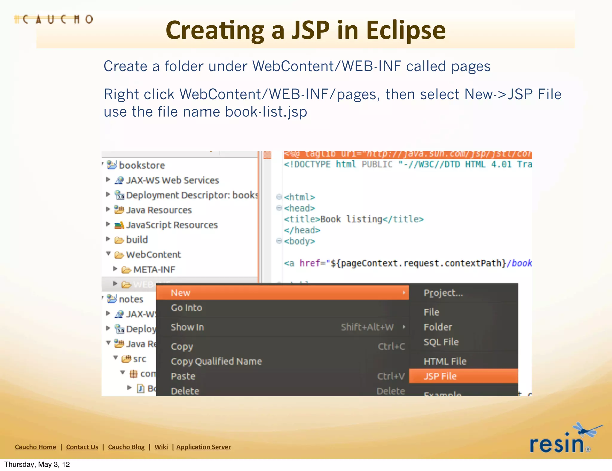 Crea8ng	
  a	
  JSP	
  in	
  Eclipse
                                                       Create a folder under WebContent/WEB-INF called pages
                                                       Right click WebContent/WEB-INF/pages, then select New->JSP File
                                                       use the file name book-list.jsp




   Caucho	
  Home	
  	
  |	
  	
  Contact	
  Us	
  	
  |	
  	
  Caucho	
  Blog	
  	
  |	
  	
  Wiki	
  	
  |	
  Applica8on	
  Server

Thursday, May 3, 12
 