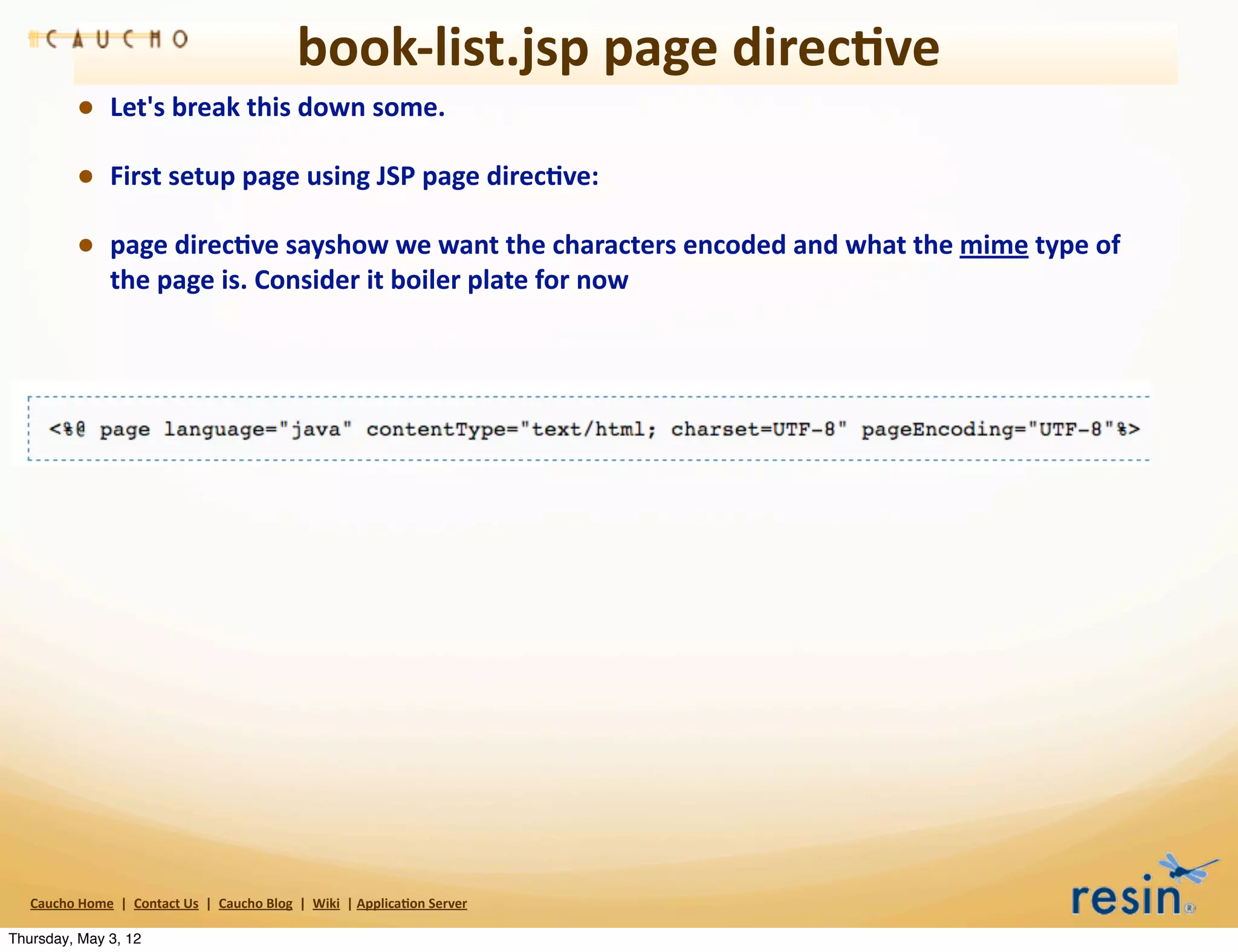 book-­‐list.jsp	
  page	
  direc8ve
                • Let's	
  break	
  this	
  down	
  some.	
  
                • First	
  setup	
  page	
  using	
  JSP	
  page	
  direc8ve:
                • page	
  direc8ve	
  sayshow	
  we	
  want	
  the	
  characters	
  encoded	
  and	
  what	
  the	
  mime	
  type	
  of	
  
                          the	
  page	
  is.	
  Consider	
  it	
  boiler	
  plate	
  for	
  now




   Caucho	
  Home	
  	
  |	
  	
  Contact	
  Us	
  	
  |	
  	
  Caucho	
  Blog	
  	
  |	
  	
  Wiki	
  	
  |	
  Applica8on	
  Server

Thursday, May 3, 12
 