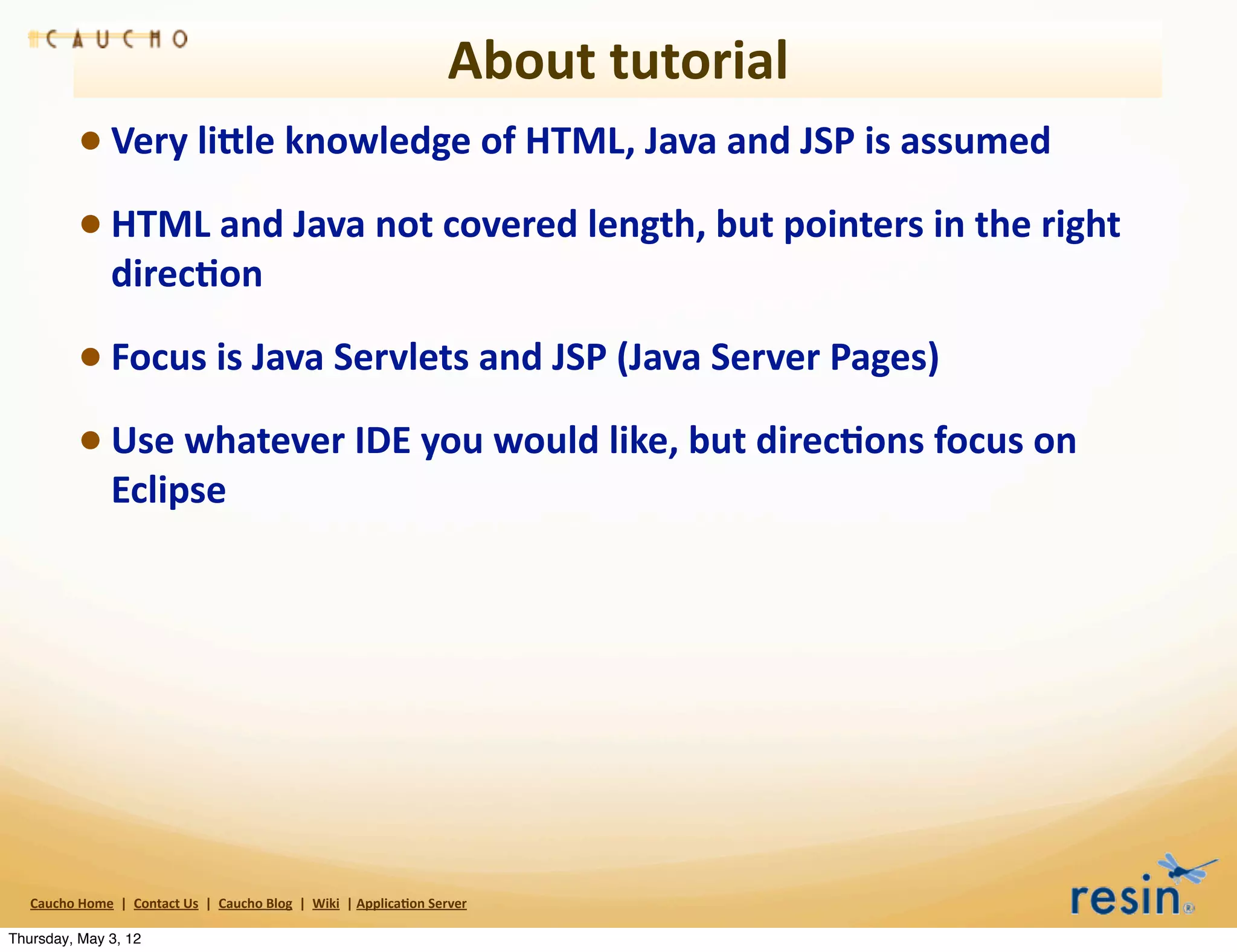 About	
  tutorial
                 • Very	
  liEle	
  knowledge	
  of	
  HTML,	
  Java	
  and	
  JSP	
  is	
  assumed
                 • HTML	
  and	
  Java	
  not	
  covered	
  length,	
  but	
  pointers	
  in	
  the	
  right	
  
                          direc8on	
  

                 • Focus	
  is	
  Java	
  Servlets	
  and	
  JSP	
  (Java	
  Server	
  Pages)
                 • Use	
  whatever	
  IDE	
  you	
  would	
  like,	
  but	
  direc8ons	
  focus	
  on	
  
                          Eclipse




   Caucho	
  Home	
  	
  |	
  	
  Contact	
  Us	
  	
  |	
  	
  Caucho	
  Blog	
  	
  |	
  	
  Wiki	
  	
  |	
  Applica8on	
  Server

Thursday, May 3, 12
 