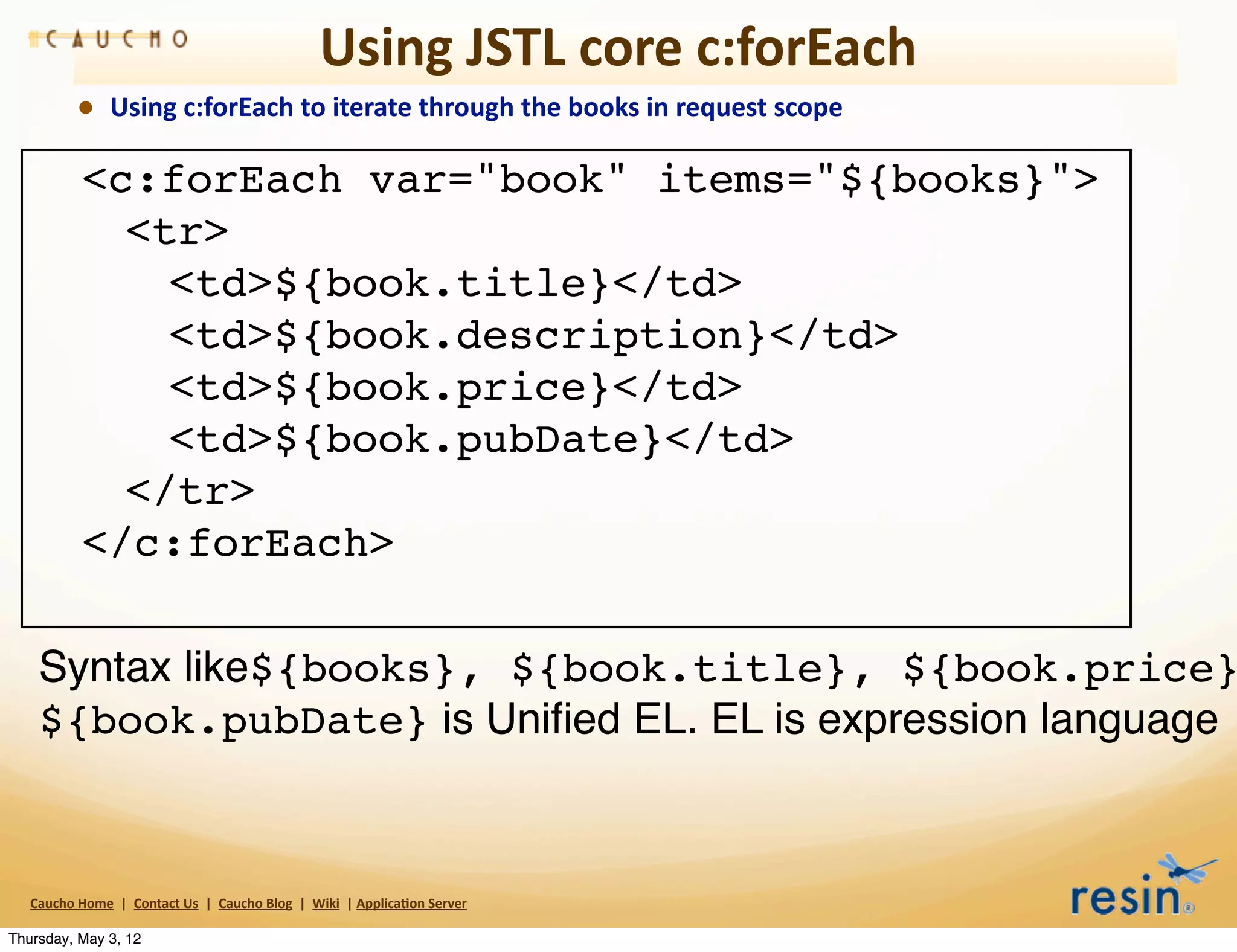 Using	
  JSTL	
  core	
  c:forEach
                • Using	
  c:forEach	
  to	
  iterate	
  through	
  the	
  books	
  in	
  request	
  scope

     !            <c:forEach var="book" items="${books}">
     !            ! <tr>
     !            ! ! <td>${book.title}</td>
     !            ! ! <td>${book.description}</td>
     !            ! ! <td>${book.price}</td>
     !            ! ! <td>${book.pubDate}</td>
     !            ! </tr>
     !            </c:forEach>

     Syntax like${books}, ${book.title}, ${book.price}
     ${book.pubDate} is Uniﬁed EL. EL is expression language



   Caucho	
  Home	
  	
  |	
  	
  Contact	
  Us	
  	
  |	
  	
  Caucho	
  Blog	
  	
  |	
  	
  Wiki	
  	
  |	
  Applica8on	
  Server

Thursday, May 3, 12
 