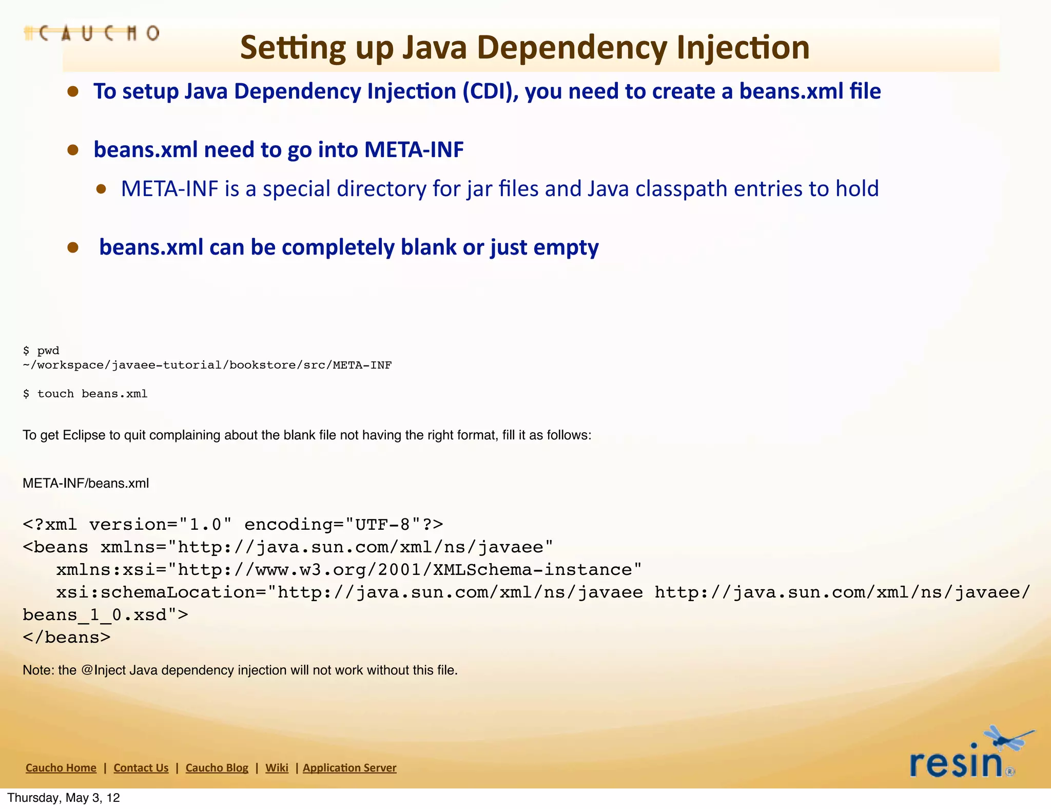 Semng	
  up	
  Java	
  Dependency	
  Injec8on
                • To	
  setup	
  Java	
  Dependency	
  Injec8on	
  (CDI),	
  you	
  need	
  to	
  create	
  a	
  beans.xml	
  ﬁle	
  
                • beans.xml	
  need	
  to	
  go	
  into	
  META-­‐INF
                  • META-­‐INF	
  is	
  a	
  special	
  directory	
  for	
  jar	
  ﬁles	
  and	
  Java	
  classpath	
  entries	
  to	
  hold	
  
                • 	
  beans.xml	
  can	
  be	
  completely	
  blank	
  or	
  just	
  empty


  $ pwd
  ~/workspace/javaee-tutorial/bookstore/src/META-INF

  $ touch beans.xml


  To get Eclipse to quit complaining about the blank ﬁle not having the right format, ﬁll it as follows:


  META-INF/beans.xml


  <?xml version="1.0" encoding="UTF-8"?>
  <beans xmlns="http://java.sun.com/xml/ns/javaee"
     xmlns:xsi="http://www.w3.org/2001/XMLSchema-instance"
     xsi:schemaLocation="http://java.sun.com/xml/ns/javaee http://java.sun.com/xml/ns/javaee/
  beans_1_0.xsd">
  </beans>
  Note: the @Inject Java dependency injection will not work without this ﬁle.




   Caucho	
  Home	
  	
  |	
  	
  Contact	
  Us	
  	
  |	
  	
  Caucho	
  Blog	
  	
  |	
  	
  Wiki	
  	
  |	
  Applica8on	
  Server

Thursday, May 3, 12
 