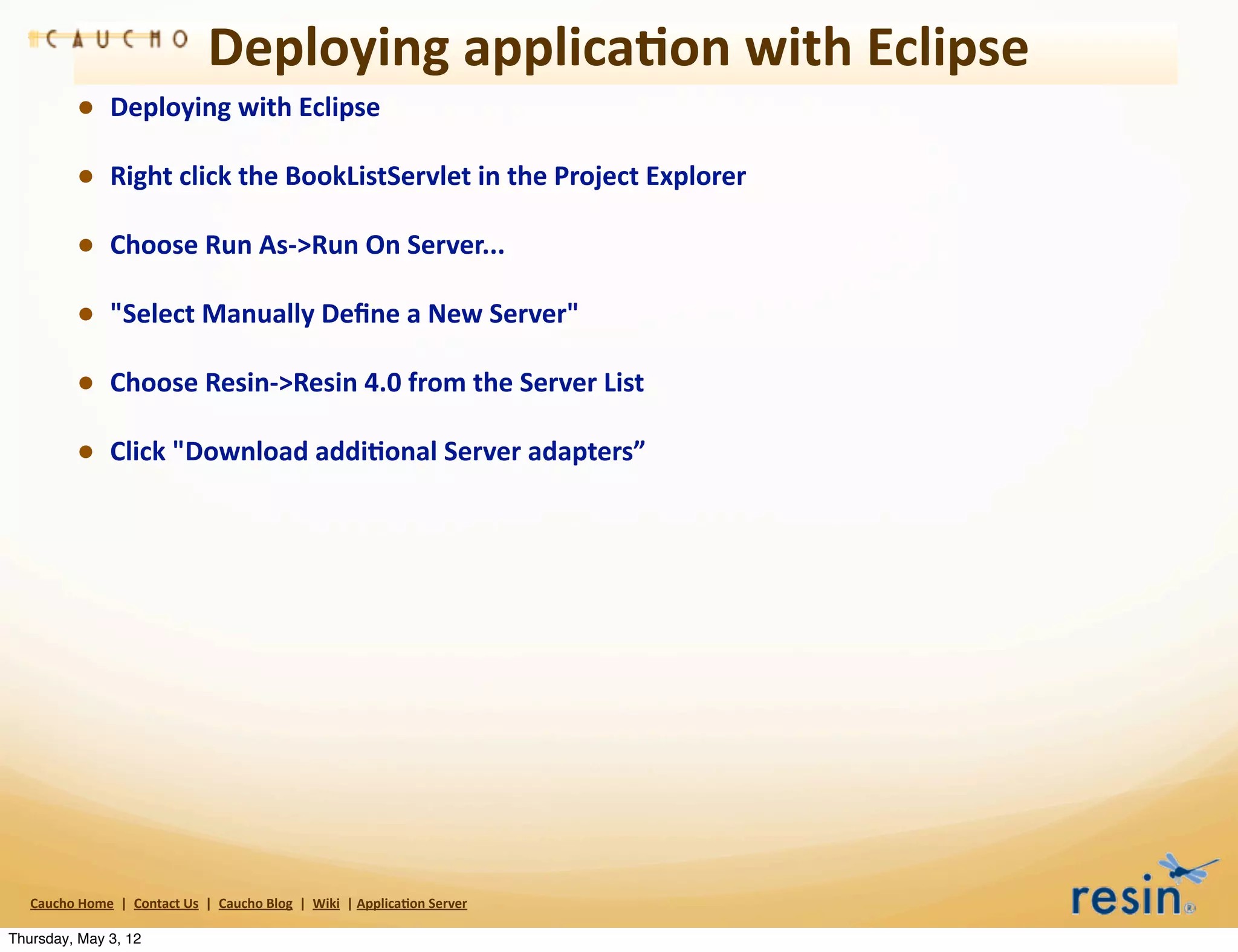 Deploying	
  applica8on	
  with	
  Eclipse
                • Deploying	
  with	
  Eclipse
                • Right	
  click	
  the	
  BookListServlet	
  in	
  the	
  Project	
  Explorer
                • Choose	
  Run	
  As-­‐>Run	
  On	
  Server...
                • "Select	
  Manually	
  Deﬁne	
  a	
  New	
  Server"
                • Choose	
  Resin-­‐>Resin	
  4.0	
  from	
  the	
  Server	
  List
                • Click	
  "Download	
  addi8onal	
  Server	
  adapters”




   Caucho	
  Home	
  	
  |	
  	
  Contact	
  Us	
  	
  |	
  	
  Caucho	
  Blog	
  	
  |	
  	
  Wiki	
  	
  |	
  Applica8on	
  Server

Thursday, May 3, 12
 