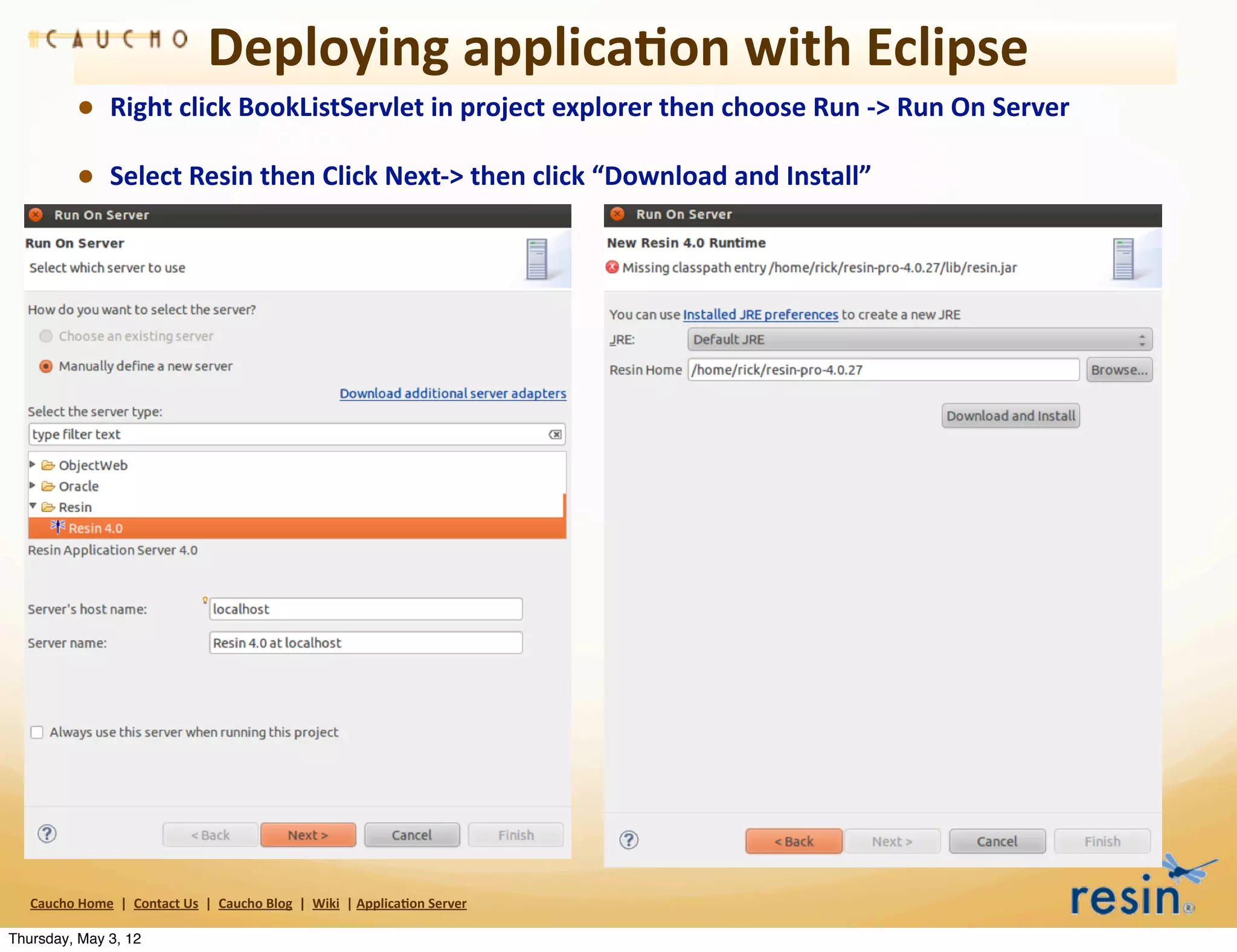 Deploying	
  applica8on	
  with	
  Eclipse
                • Right	
  click	
  BookListServlet	
  in	
  project	
  explorer	
  then	
  choose	
  Run	
  -­‐>	
  Run	
  On	
  Server
                • Select	
  Resin	
  then	
  Click	
  Next-­‐>	
  then	
  click	
  “Download	
  and	
  Install”




   Caucho	
  Home	
  	
  |	
  	
  Contact	
  Us	
  	
  |	
  	
  Caucho	
  Blog	
  	
  |	
  	
  Wiki	
  	
  |	
  Applica8on	
  Server

Thursday, May 3, 12
 