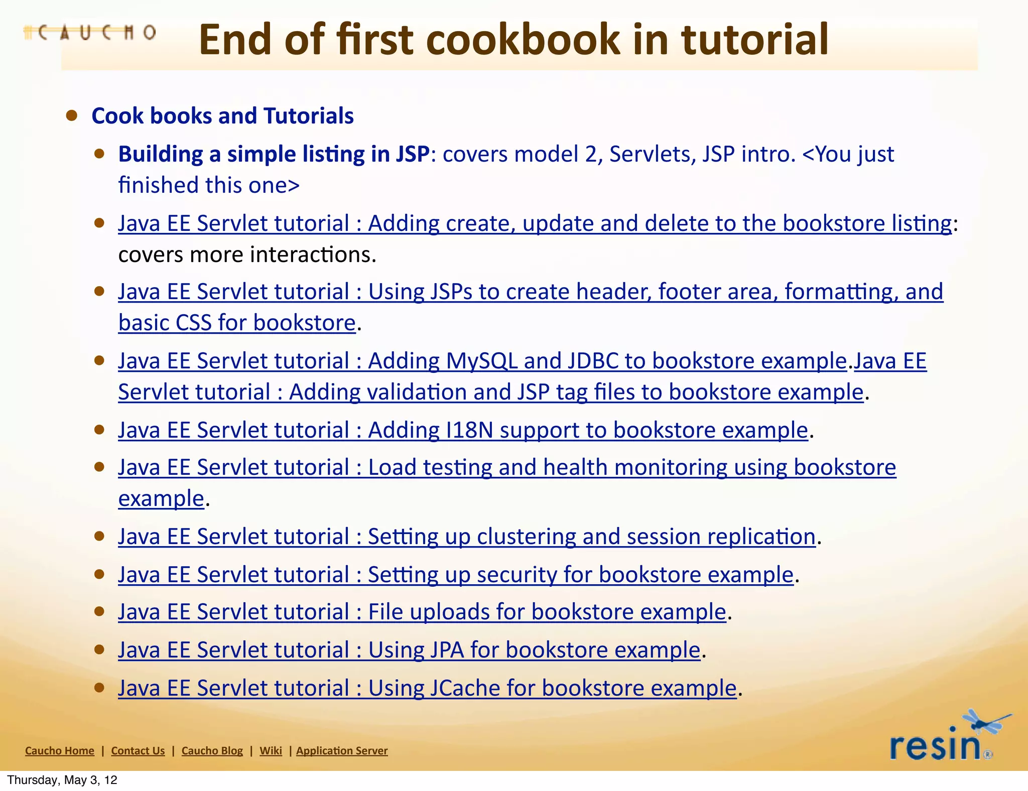 End	
  of	
  ﬁrst	
  cookbook	
  in	
  tutorial
                • Cook	
  books	
  and	
  Tutorials
                  • Building	
  a	
  simple	
  lis8ng	
  in	
  JSP:	
  covers	
  model	
  2,	
  Servlets,	
  JSP	
  intro.	
  <You	
  just	
  
                                    ﬁnished	
  this	
  one>
                          • Java	
  EE	
  Servlet	
  tutorial	
  :	
  Adding	
  create,	
  update	
  and	
  delete	
  to	
  the	
  bookstore	
  lisBng:	
  
                                    covers	
  more	
  interacBons.
                          •         Java	
  EE	
  Servlet	
  tutorial	
  :	
  Using	
  JSPs	
  to	
  create	
  header,	
  footer	
  area,	
  forma>ng,	
  and	
  
                                    basic	
  CSS	
  for	
  bookstore.
                          • Java	
  EE	
  Servlet	
  tutorial	
  :	
  Adding	
  MySQL	
  and	
  JDBC	
  to	
  bookstore	
  example.Java	
  EE	
  
                                    Servlet	
  tutorial	
  :	
  Adding	
  validaBon	
  and	
  JSP	
  tag	
  ﬁles	
  to	
  bookstore	
  example.
                          • Java	
  EE	
  Servlet	
  tutorial	
  :	
  Adding	
  I18N	
  support	
  to	
  bookstore	
  example.
                          • Java	
  EE	
  Servlet	
  tutorial	
  :	
  Load	
  tesBng	
  and	
  health	
  monitoring	
  using	
  bookstore	
  
                                    example.
                          •         Java	
  EE	
  Servlet	
  tutorial	
  :	
  Se>ng	
  up	
  clustering	
  and	
  session	
  replicaBon.
                          •         Java	
  EE	
  Servlet	
  tutorial	
  :	
  Se>ng	
  up	
  security	
  for	
  bookstore	
  example.
                          •         Java	
  EE	
  Servlet	
  tutorial	
  :	
  File	
  uploads	
  for	
  bookstore	
  example.
                          •         Java	
  EE	
  Servlet	
  tutorial	
  :	
  Using	
  JPA	
  for	
  bookstore	
  example.
                          •         Java	
  EE	
  Servlet	
  tutorial	
  :	
  Using	
  JCache	
  for	
  bookstore	
  example.

   Caucho	
  Home	
  	
  |	
  	
  Contact	
  Us	
  	
  |	
  	
  Caucho	
  Blog	
  	
  |	
  	
  Wiki	
  	
  |	
  Applica8on	
  Server

Thursday, May 3, 12
 