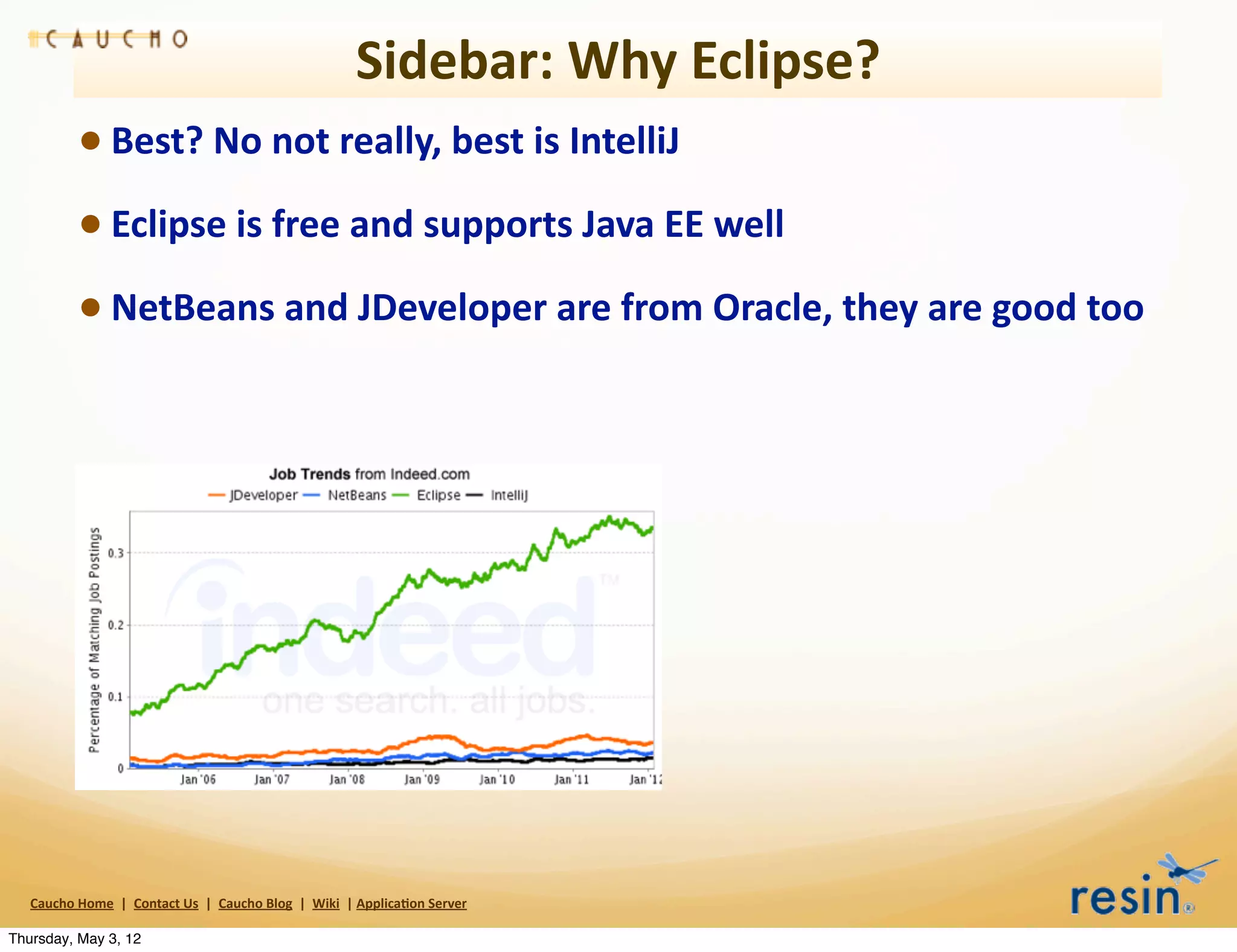 Sidebar:	
  Why	
  Eclipse?
                 • Best?	
  No	
  not	
  really,	
  best	
  is	
  IntelliJ
                 • Eclipse	
  is	
  free	
  and	
  supports	
  Java	
  EE	
  well
                 • NetBeans	
  and	
  JDeveloper	
  are	
  from	
  Oracle,	
  they	
  are	
  good	
  too




   Caucho	
  Home	
  	
  |	
  	
  Contact	
  Us	
  	
  |	
  	
  Caucho	
  Blog	
  	
  |	
  	
  Wiki	
  	
  |	
  Applica8on	
  Server

Thursday, May 3, 12
 